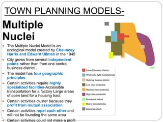 TOWN PLANNING MODELS-
Multiple
Nuclei
 The Multiple Nuclei Model is an
ecological model created by Chauncey
Harris and Edward Ullman in the 1945
 City grows from several independent
points rather than from one central
business district..
 The model has four geographic
principles
 Certain activities require highly
specialized facilities-Accessible
transportation for a factory Large areas
of open land for a housing tract
 Certain activities cluster because they
profit from mutual association
 Certain activities repel each other and
will not be founding the same area
 Certain activities could not make a profit
 