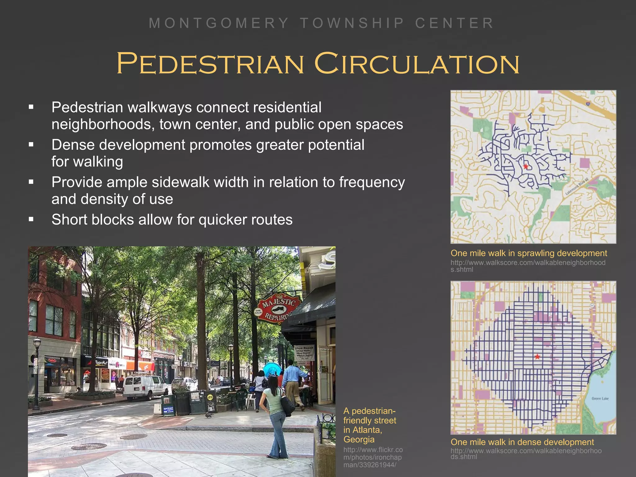 Pedestrian Circulation Pedestrian walkways connect residential neighborhoods, town center, and public open spaces Dense development promotes greater potential  for walking  Provide ample sidewalk width in relation to frequency  and density of use Short blocks allow for quicker routes One mile walk in sprawling development http://www.walkscore.com/walkableneighborhoods.shtml One mile walk in dense development http://www.walkscore.com/walkableneighborhoods.shtml A pedestrian-friendly street in Atlanta, Georgia http://www.flickr.com/photos/ironchapman/339261944/ 