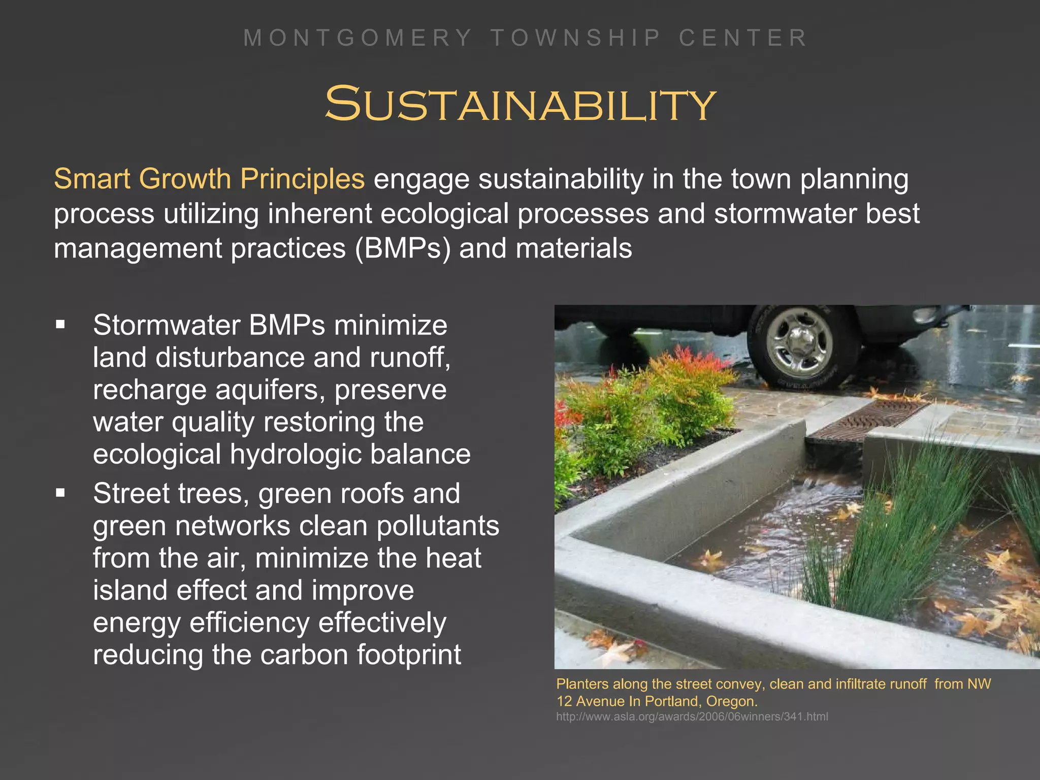 Sustainability Stormwater BMPs minimize land disturbance and runoff, recharge aquifers, preserve water quality restoring the ecological hydrologic balance Street trees, green roofs and green networks clean pollutants from the air, minimize the heat island effect and improve energy efficiency effectively reducing the carbon footprint Planters along the street convey, clean and infiltrate runoff  from NW 12 Avenue In Portland, Oregon. http://www.asla.org/awards/2006/06winners/341.html Smart Growth Principles  engage sustainability in the town planning process utilizing inherent ecological processes and stormwater best management practices (BMPs) and materials 