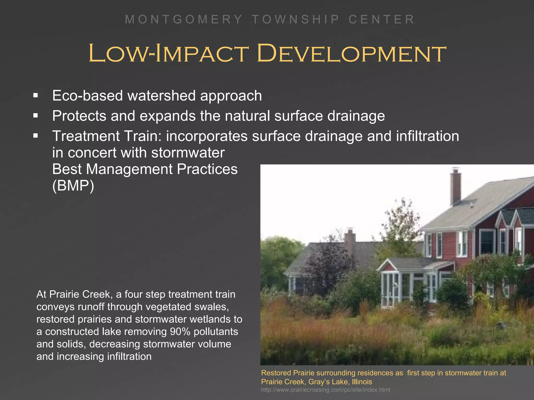 Low-Impact Development Eco-based watershed approach Protects and expands the natural surface drainage Treatment Train: incorporates surface drainage and infiltration  in concert with stormwater  Best Management Practices  (BMP) Restored Prairie surrounding residences as  first step in stormwater train at Prairie Creek, Gray’s Lake, Illinois http://www.prairiecrossing.com/pc/site/index.html At Prairie Creek, a four step treatment train conveys runoff through vegetated swales, restored prairies and stormwater wetlands to a constructed lake removing 90% pollutants and solids, decreasing stormwater volume and increasing infiltration  