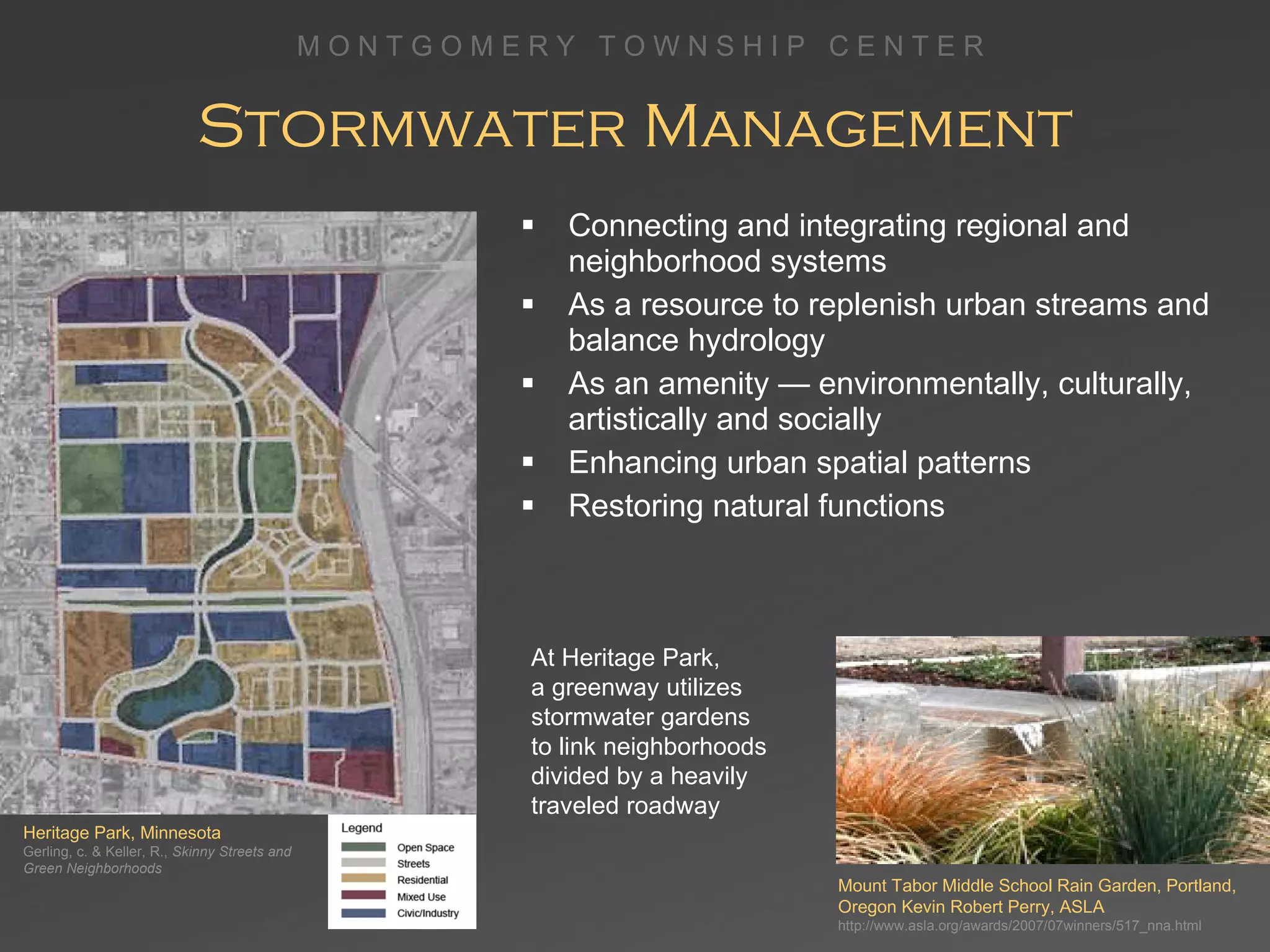 Stormwater Management Connecting and integrating regional and neighborhood systems As a resource to replenish urban streams and balance hydrology As an amenity — environmentally, culturally, artistically and socially Enhancing urban spatial patterns  Restoring natural functions Heritage Park, Minnesota Gerling, c. & Keller, R.,  Skinny Streets and Green Neighborhoods At Heritage Park,  a greenway utilizes stormwater gardens  to link neighborhoods divided by a heavily traveled roadway Mount Tabor Middle School Rain Garden, Portland, Oregon Kevin Robert Perry, ASLA http://www.asla.org/awards/2007/07winners/517_nna.html 