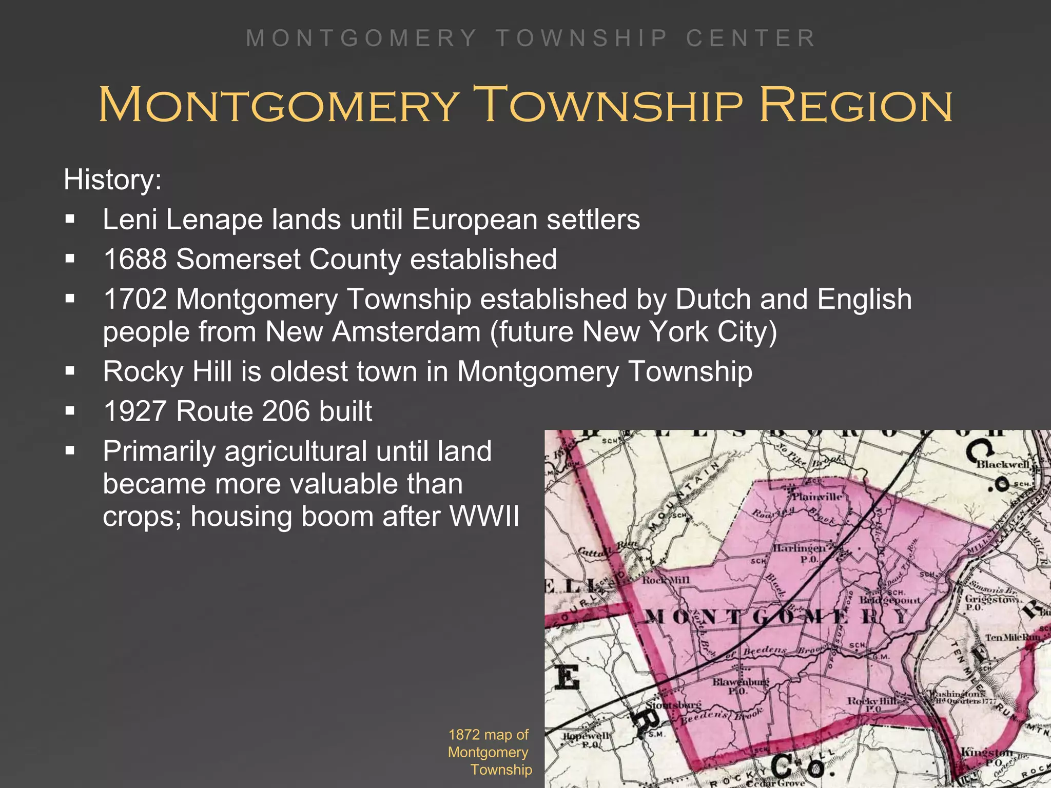 Montgomery Township Region History: Leni Lenape lands until European settlers 1688 Somerset County established 1702 Montgomery Township established by Dutch and English people from New Amsterdam (future New York City)  Rocky Hill is oldest town in Montgomery Township 1927 Route 206 built Primarily agricultural until land  became more valuable than  crops; housing boom after WWII 1872 map of  Montgomery  Township 