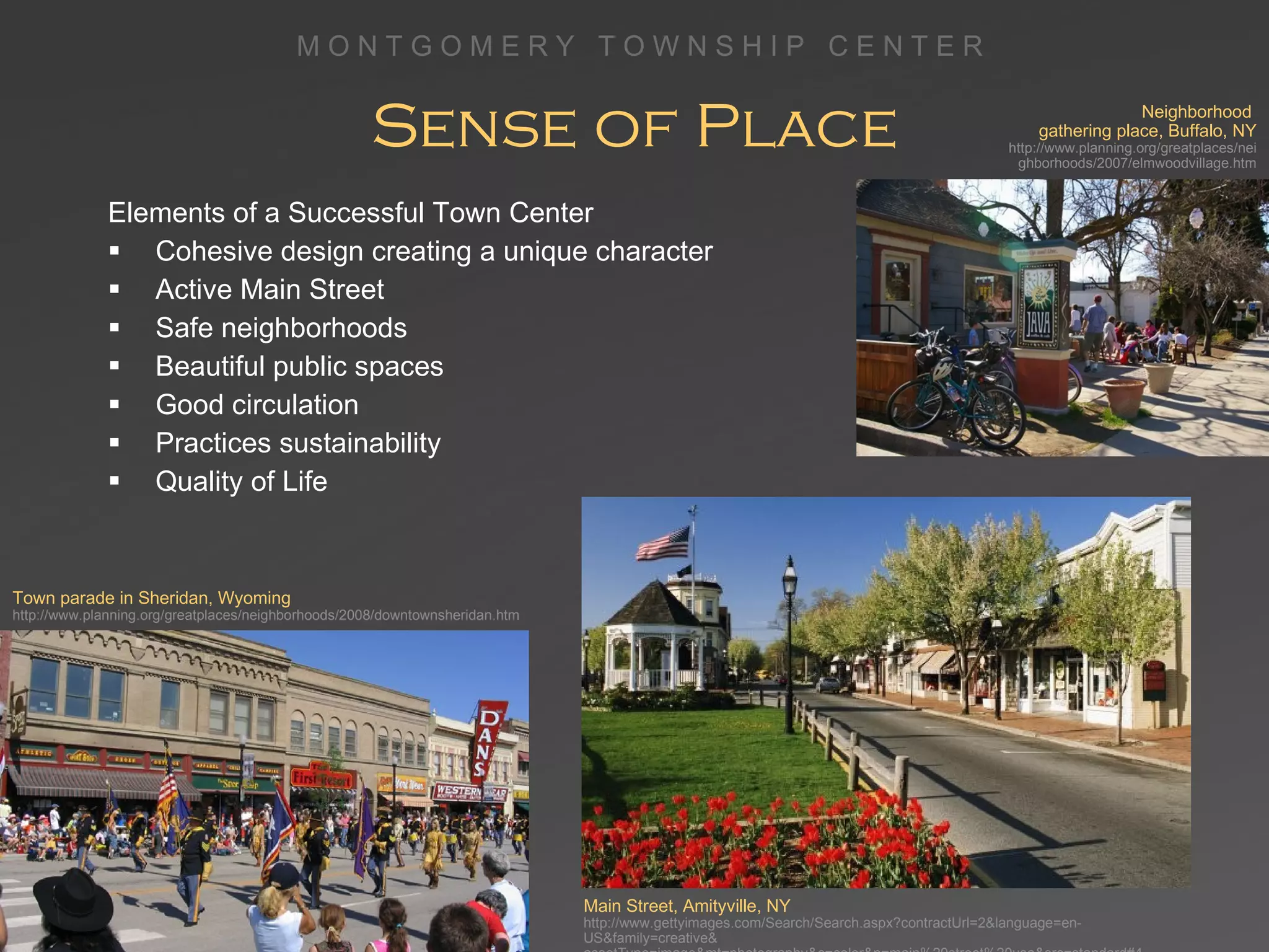 Sense of Place Elements of a Successful Town Center Cohesive design creating a unique character Active Main Street Safe neighborhoods Beautiful public spaces Good circulation Practices sustainability Quality of Life Main Street, Amityville, NY http://www.gettyimages.com/Search/Search.aspx?contractUrl=2&language=en-US&family=creative& assetType=image&mt=photography&c=color&p=main%20street%20usa&src=standard#4 Neighborhood  gathering place, Buffalo, NY http://www.planning.org/greatplaces/neighborhoods/2007/elmwoodvillage.htm Town parade in Sheridan, Wyoming http://www.planning.org/greatplaces/neighborhoods/2008/downtownsheridan.htm 