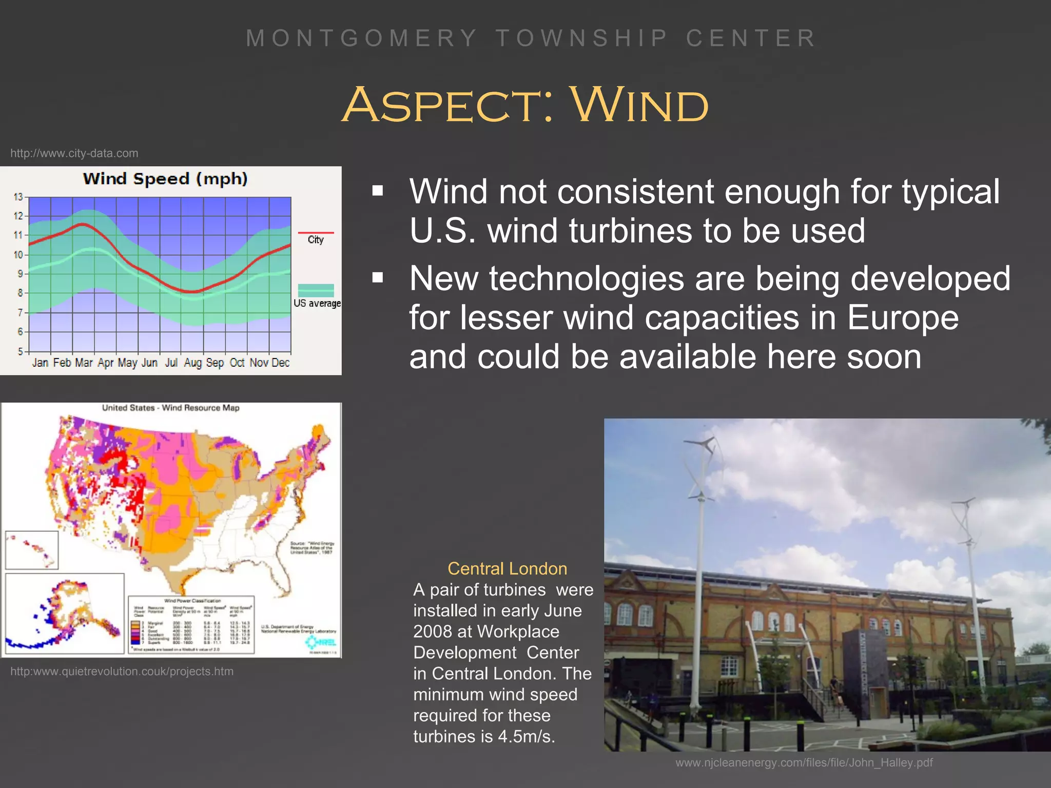 Aspect: Wind Wind not consistent enough for typical U.S. wind turbines to be used New technologies are being developed for lesser wind capacities in Europe and could be available here soon Central London A pair of turbines  were installed in early June 2008 at Workplace Development  Center  in Central London. The minimum wind speed required for these turbines is 4.5m/s. www.njcleanenergy.com/files/file/John_Halley.pdf http:www.quietrevolution.couk/projects.htm http://www.city-data.com 