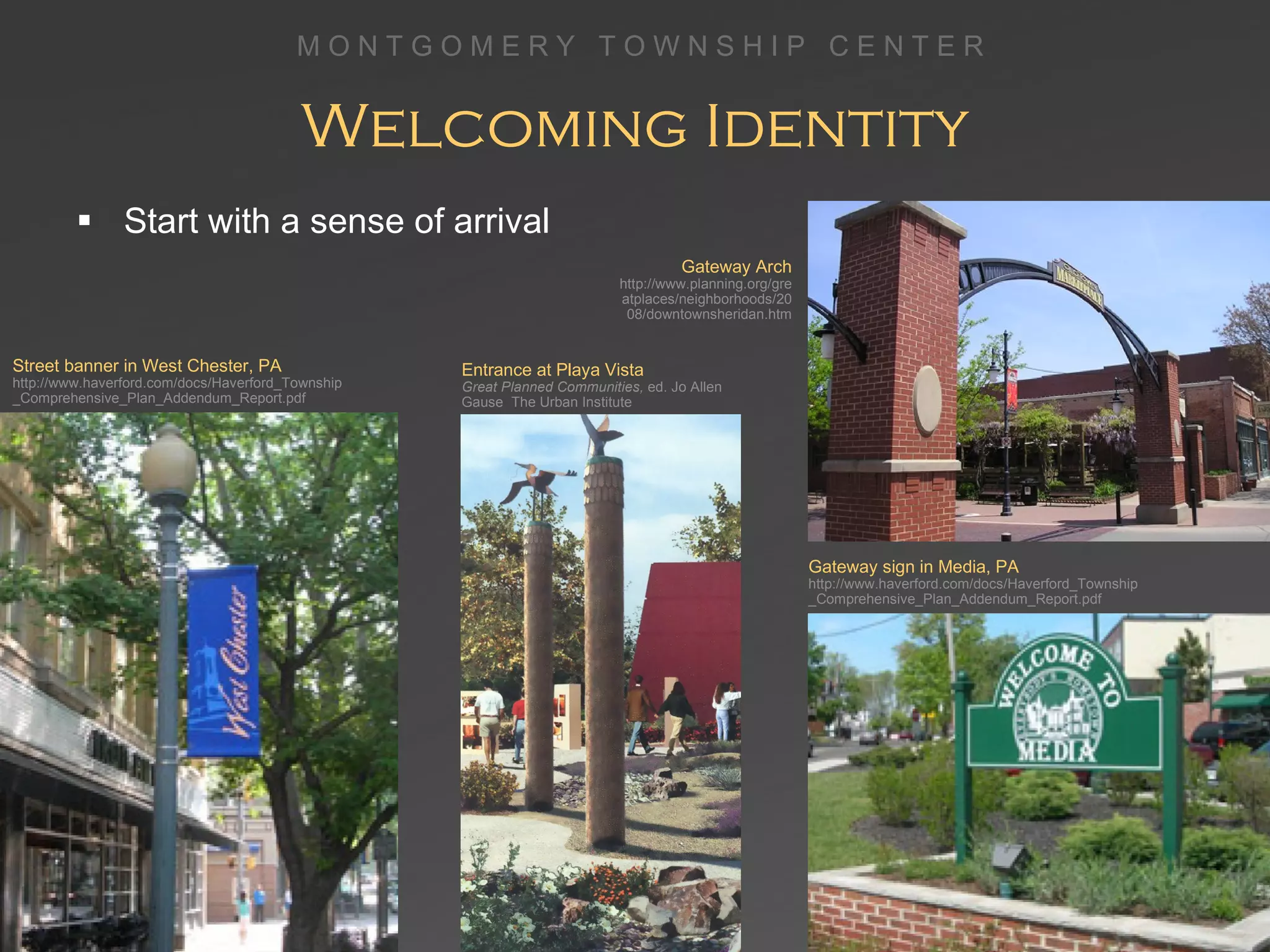 Welcoming Identity Start with a sense of arrival Street banner in West Chester, PA http://www.haverford.com/docs/Haverford_Township_Comprehensive_Plan_Addendum_Report.pdf Entrance at Playa Vista  Great Neighborhoods Gateway sign in Media, PA http://www.haverford.com/docs/Haverford_Township _Comprehensive_Plan_Addendum_Report.pdf Entrance at Playa Vista  Great Planned Communities,  ed. Jo Allen Gause  The Urban Institute Gateway Arch http://www.planning.org/greatplaces/neighborhoods/2008/downtownsheridan.htm 