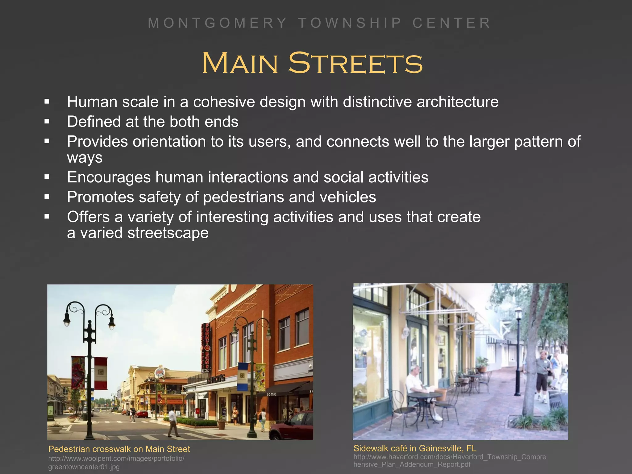 Main Streets  Human scale in a cohesive design with distinctive architecture Defined at the both ends Provides orientation to its users, and connects well to the larger pattern of ways Encourages human interactions and social activities Promotes safety of pedestrians and vehicles  Offers a variety of interesting activities and uses that create  a varied streetscape Sidewalk café in Gainesville, FL http://www.haverford.com/docs/Haverford_Township_Comprehensive_Plan_Addendum_Report.pdf Pedestrian crosswalk on Main Street http://www.woolpent.com/images/portofolio/ greentowncenter01.jpg 