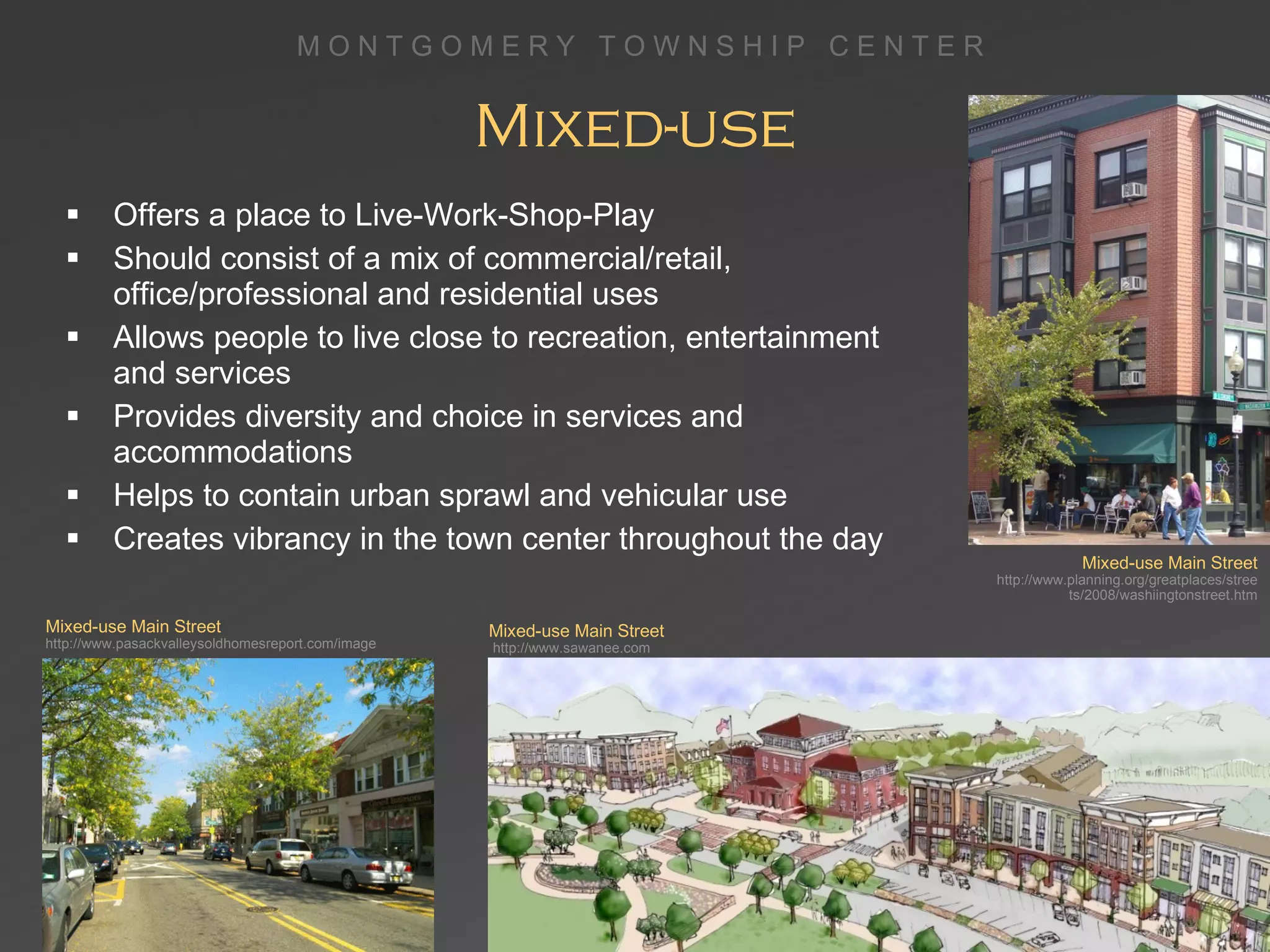 Mixed-use Offers a place to Live-Work-Shop-Play Should consist of a mix of commercial/retail, office/professional and residential uses Allows people to live close to recreation, entertainment and services Provides diversity and choice in services and accommodations Helps to contain urban sprawl and vehicular use Creates vibrancy in the town center throughout the day Mixed-use Main Street http://www.pasackvalleysoldhomesreport.com/image Mixed-use Main Street   http://www.sawanee.com Mixed-use Main Street   http://www.planning.org/greatplaces/streets/2008/washiingtonstreet.htm 