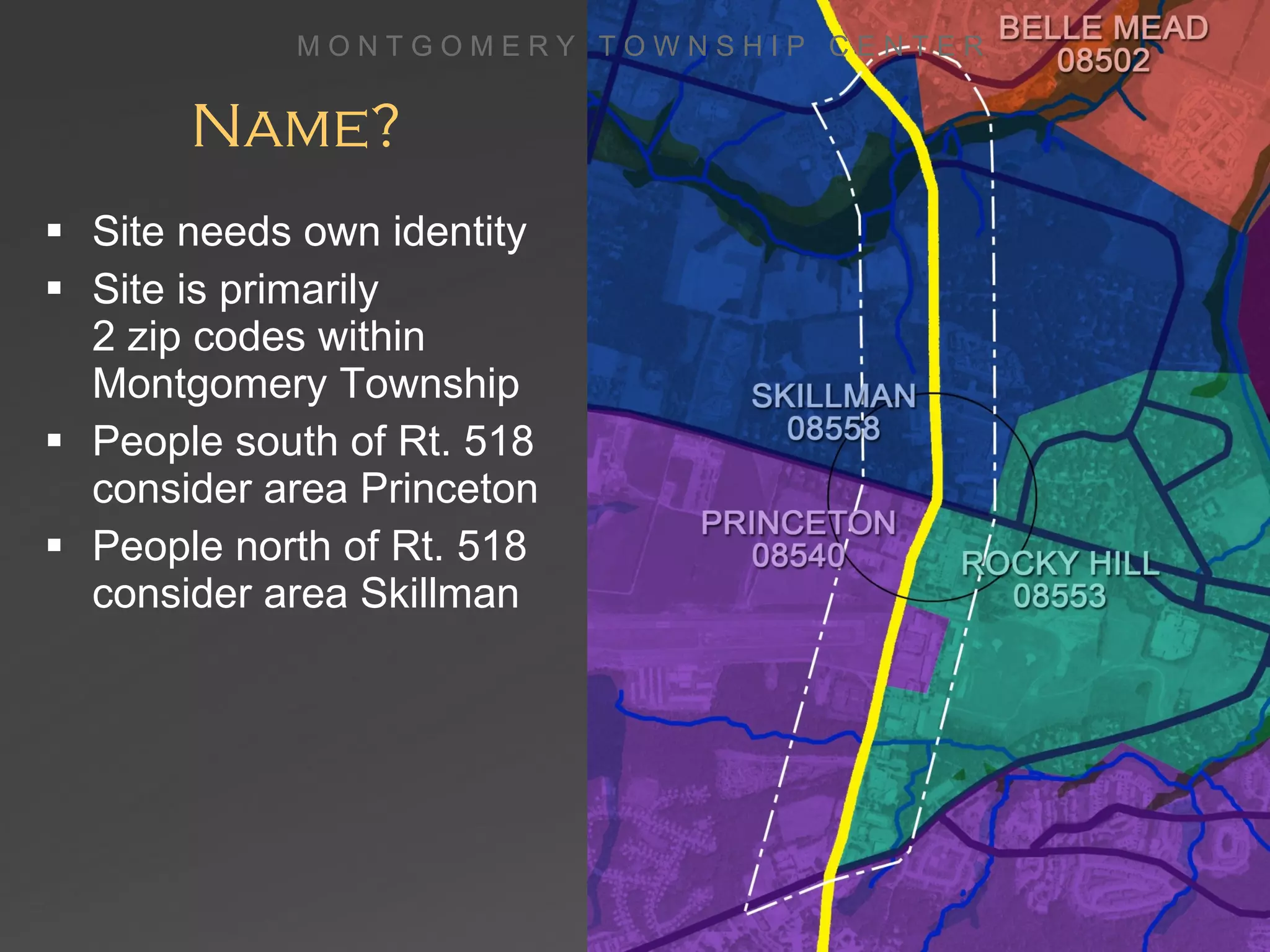 Name? Site needs own identity Site is primarily  2 zip codes within Montgomery Township People south of Rt. 518 consider area Princeton People north of Rt. 518 consider area Skillman M O N T G O M E R Y  T O W N S H I P  C E N T E R 
