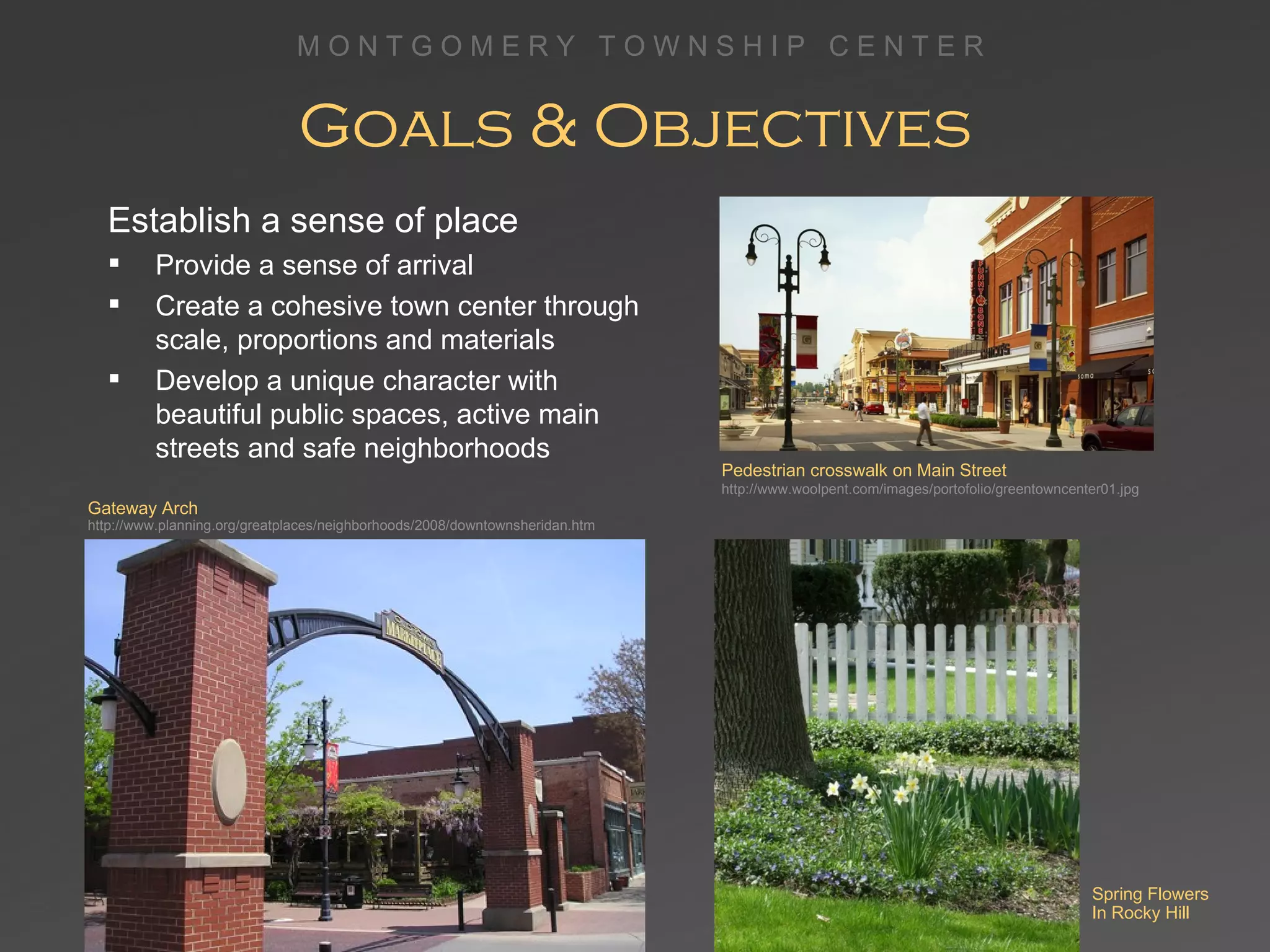 Goals & Objectives Establish a sense of place Provide a sense of arrival Create a cohesive town center through scale, proportions and materials Develop a unique character with beautiful public spaces, active main streets and safe neighborhoods Pedestrian crosswalk on Main Street http://www.woolpent.com/images/portofolio/greentowncenter01.jpg Gateway Arch http://www.planning.org/greatplaces/neighborhoods/2008/downtownsheridan.htm Spring Flowers  In Rocky Hill 