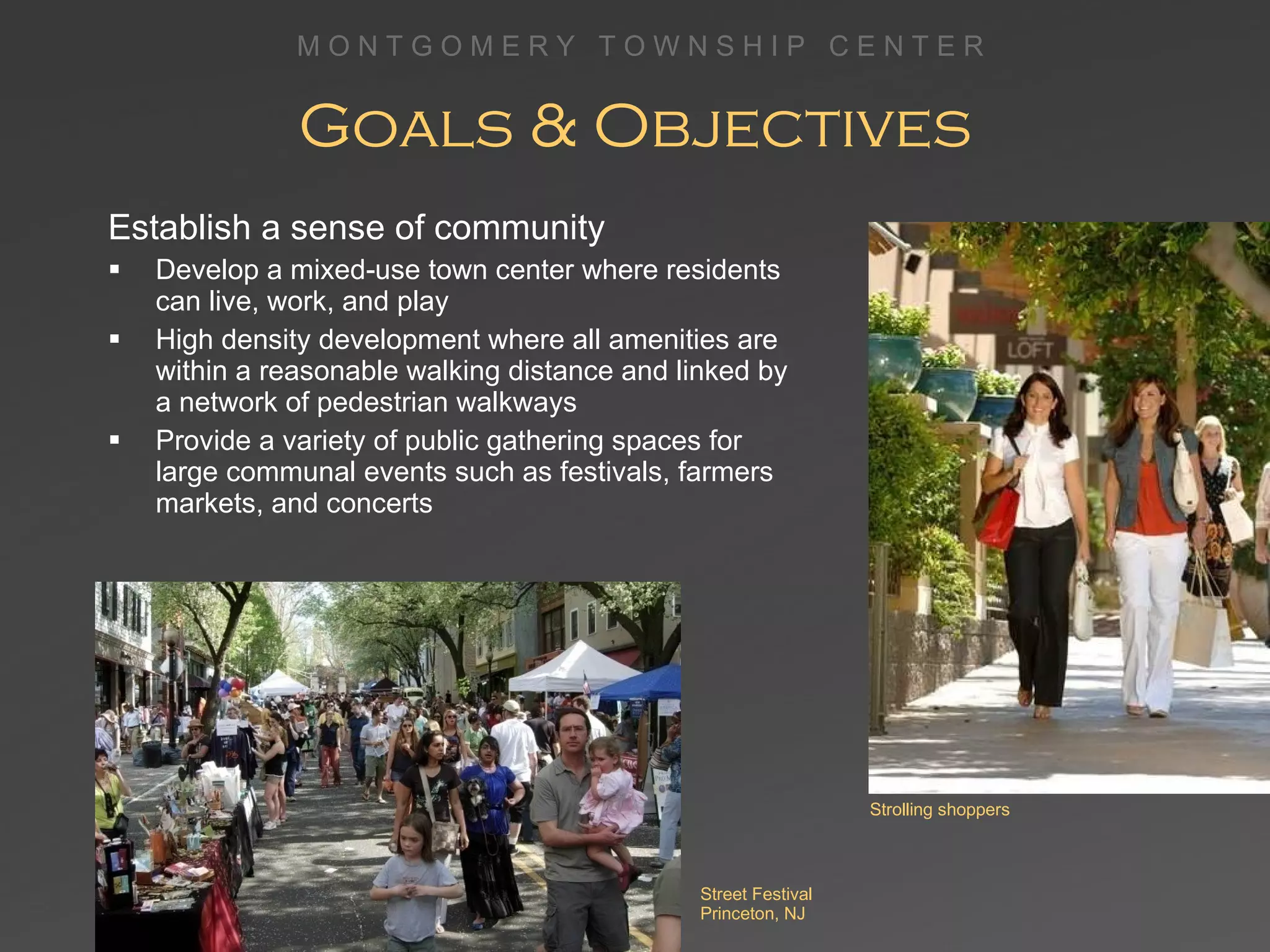 Goals & Objectives Establish a sense of community Develop a mixed-use town center where residents can live, work, and play High density development where all amenities are within a reasonable walking distance and linked by a network of pedestrian walkways Provide a variety of public gathering spaces for large communal events such as festivals, farmers markets, and concerts Street Festival Princeton, NJ Strolling shoppers 