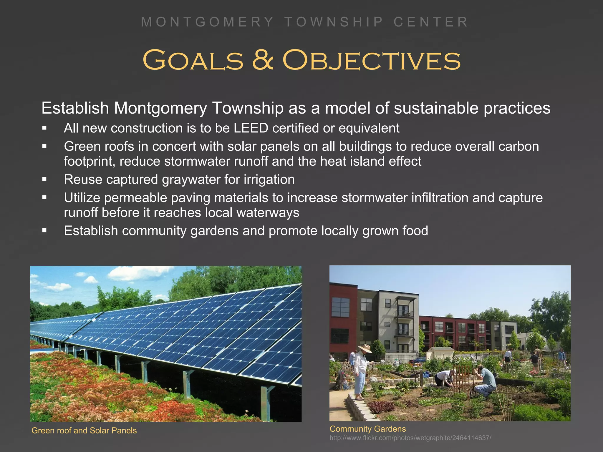 Goals & Objectives Establish Montgomery Township as a model of sustainable practices All new construction is to be LEED certified or equivalent Green roofs in concert with solar panels on all buildings to reduce overall carbon footprint, reduce stormwater runoff and the heat island effect Reuse captured graywater for irrigation Utilize permeable paving materials to increase stormwater infiltration and capture runoff before it reaches local waterways Establish community gardens and promote locally grown food Community Gardens http://www.flickr.com/photos/wetgraphite/2464114637/ Green roof and Solar Panels 