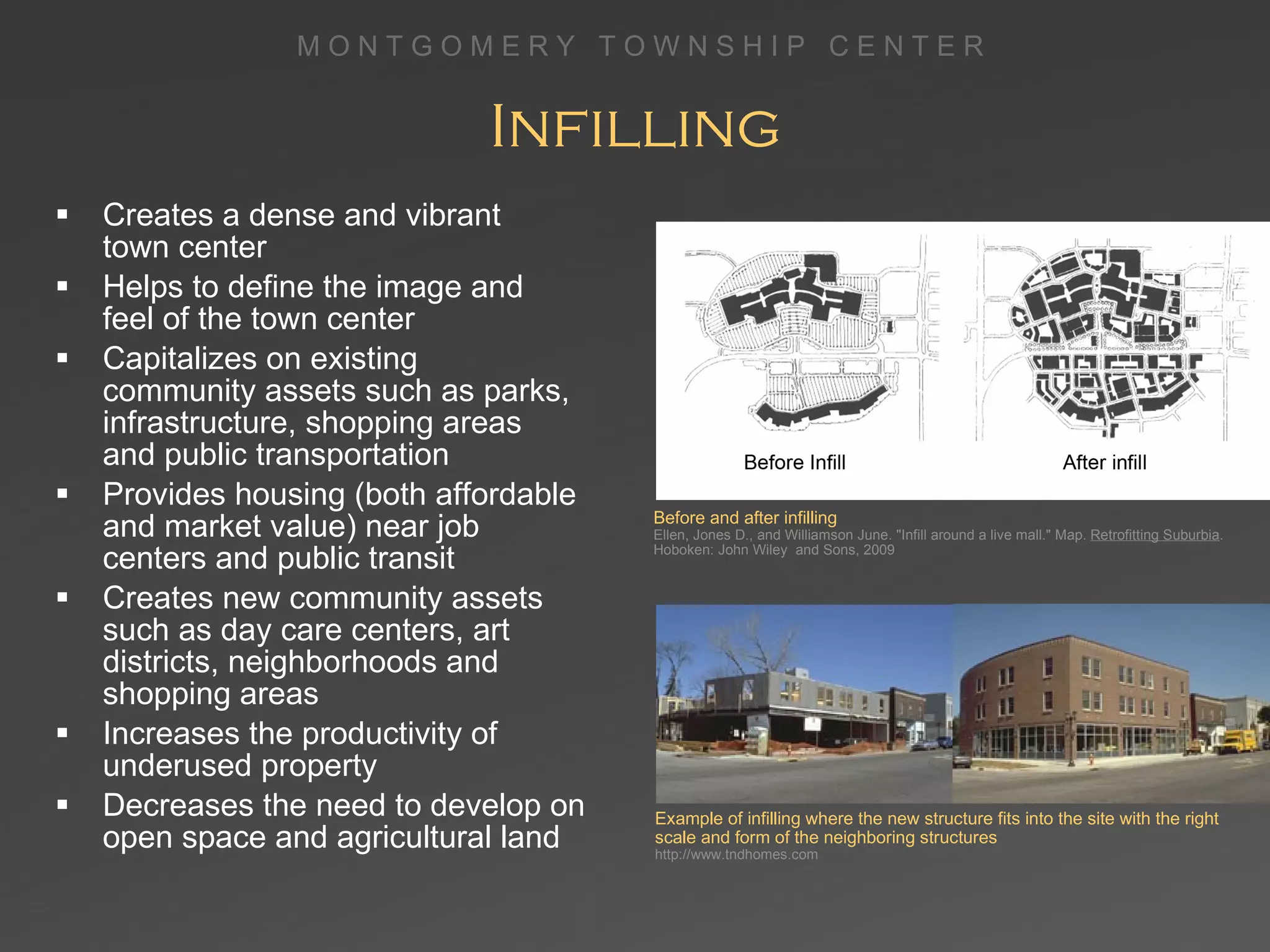 Infilling Creates a dense and vibrant  town center Helps to define the image and  feel of the town center Capitalizes on existing  community assets such as parks, infrastructure, shopping areas  and public transportation Provides housing (both affordable and market value) near job centers and public transit Creates new community assets such as day care centers, art districts, neighborhoods and shopping areas Increases the productivity of underused property Decreases the need to develop on open space and agricultural land Example of infilling where the new structure fits into the site with the right scale and form of the neighboring structures   http://www.tndhomes.com Before and after infilling Ellen, Jones D., and Williamson June. &quot;Infill around a live mall.&quot; Map.  Retrofitting Suburbia . Hoboken: John Wiley  and Sons, 2009 
