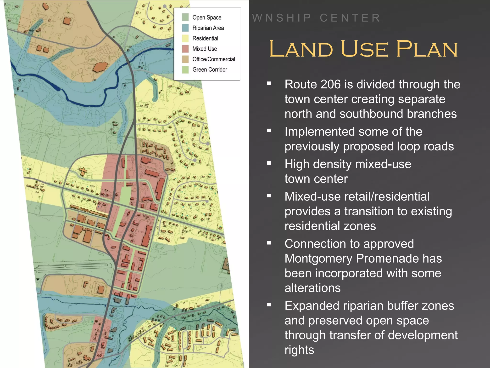 Land Use Plan Route 206 is divided through the town center creating separate north and southbound branches Implemented some of the previously proposed loop roads High density mixed-use  town center Mixed-use retail/residential provides a transition to existing residential zones Connection to approved Montgomery Promenade has been incorporated with some alterations Expanded riparian buffer zones and preserved open space through transfer of development rights 