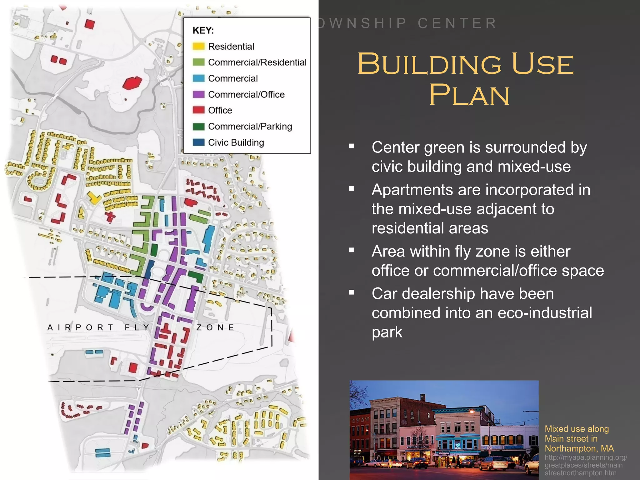 Building Use  Plan Center green is surrounded by civic building and mixed-use Apartments are incorporated in the mixed-use adjacent to residential areas Area within fly zone is either office or commercial/office space Car dealership have been combined into an eco-industrial park Mixed use along Main street in  Northampton, MA http://myapa.planning.org/ greatplaces/streets/main streetnorthampton.htm 