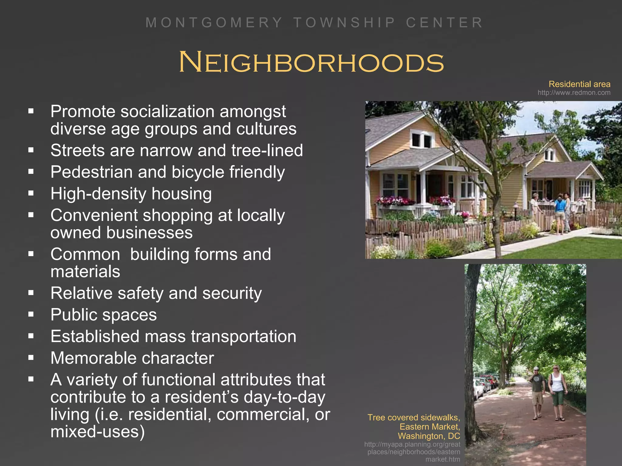 Neighborhoods Promote socialization amongst diverse age groups and cultures Streets are narrow and tree-lined  Pedestrian and bicycle friendly High-density housing Convenient shopping at locally  owned businesses Common  building forms and materials Relative safety and security Public spaces Established mass transportation Memorable character A variety of functional attributes that contribute to a resident’s day-to-day living (i.e. residential, commercial, or mixed-uses) Residential area http://www.redmon.com Tree covered sidewalks, Eastern Market, Washington, DC http://myapa.planning.org/greatplaces/neighborhoods/easternmarket.htm 