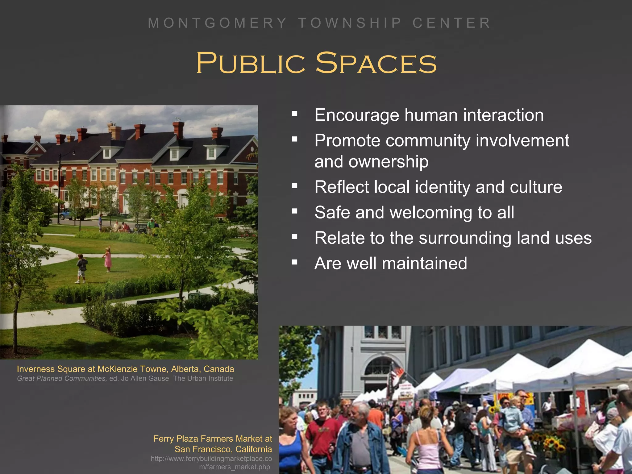Public Spaces Ferry Plaza Farmers Market at San Francisco, California http://www.ferrybuildingmarketplace.com/farmers_market.php  Inverness Square at McKienzie Towne, Alberta, Canada Great Planned Communities,  ed. Jo Allen Gause  The Urban Institute Encourage human interaction Promote community involvement  and ownership Reflect local identity and culture  Safe and welcoming to all Relate to the surrounding land uses Are well maintained 