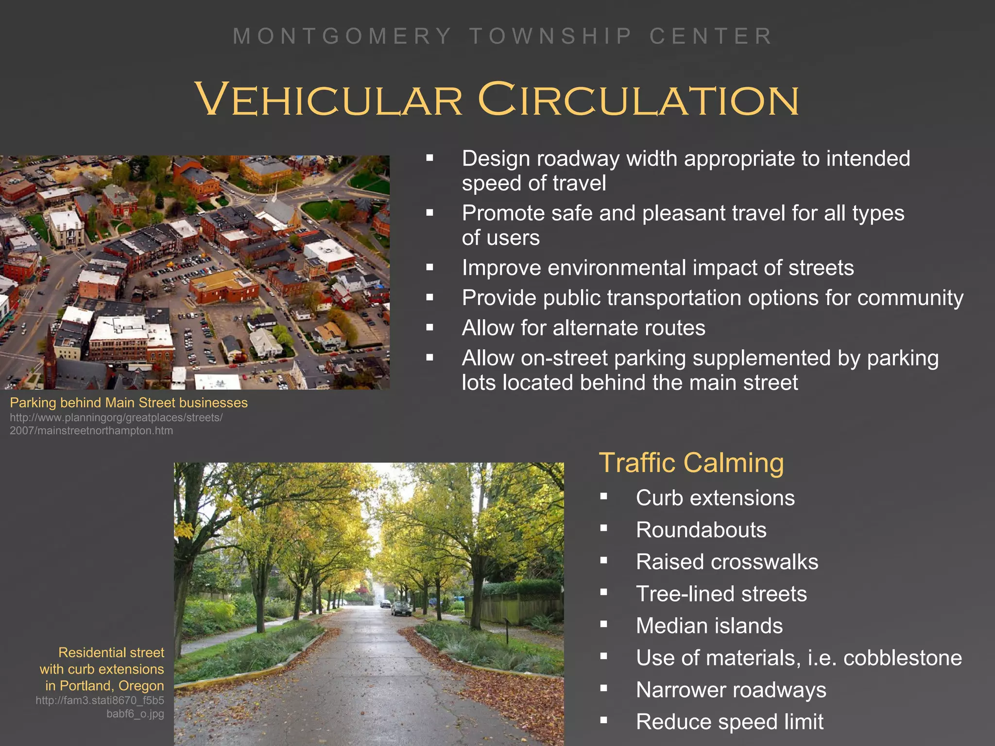 Vehicular Circulation Design roadway width appropriate to intended  speed of travel Promote safe and pleasant travel for all types  of users Improve environmental impact of streets Provide public transportation options for community Allow for alternate routes Allow on-street parking supplemented by parking  lots located behind the main street Traffic Calming Curb extensions Roundabouts Raised crosswalks Tree-lined streets Median islands Use of materials, i.e. cobblestone Narrower roadways Reduce speed limit Parking behind Main Street businesses http://www.planningorg/greatplaces/streets/ 2007/mainstreetnorthampton.htm Residential street with curb extensions in Portland, Oregon http://fam3.stati8670_f5b5babf6_o.jpg 