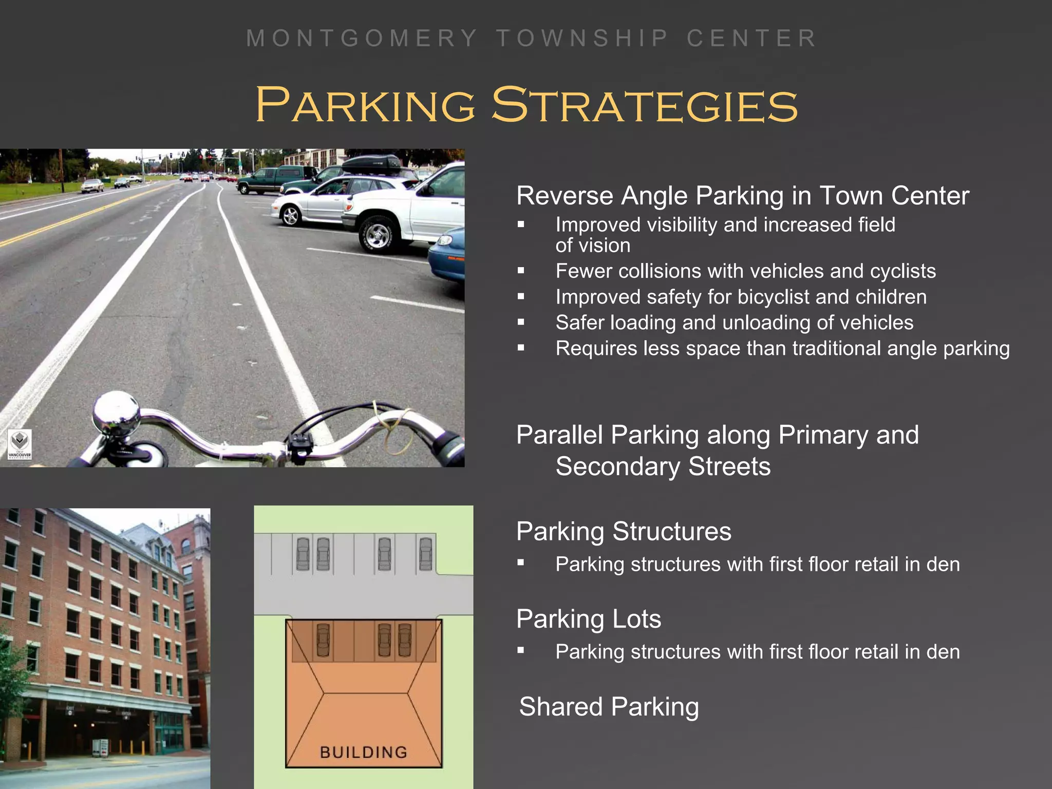 Parking Strategies Reverse Angle Parking in Town Center Improved visibility and increased field  of vision Fewer collisions with vehicles and cyclists Improved safety for bicyclist and children Safer loading and unloading of vehicles Requires less space than traditional angle parking Parallel Parking along Primary and Secondary Streets Parking Structures Parking structures with first floor retail in den Parking Lots Parking structures with first floor retail in den Shared Parking 