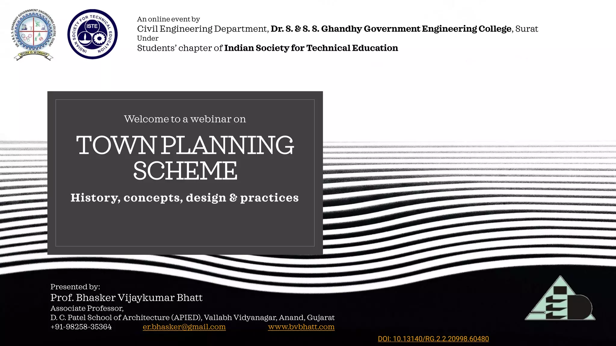 TOWNPLANNING
SCHEME
History, concepts, design & practices
Welcome to a webinar on
Presented by:
Prof. Bhasker Vijaykumar Bhatt
Associate Professor,
D. C. Patel School of Architecture (APIED), Vallabh Vidyanagar, Anand, Gujarat
+91-98258-35364 er.bhasker@gmail.com www.bvbhatt.com
An online event by
Civil Engineering Department, Dr. S. & S. S. Ghandhy Government Engineering College, Surat
Under
Students’ chapter of Indian Society for Technical Education
24/May/2020
DOI: 10.13140/RG.2.2.20998.60480
 