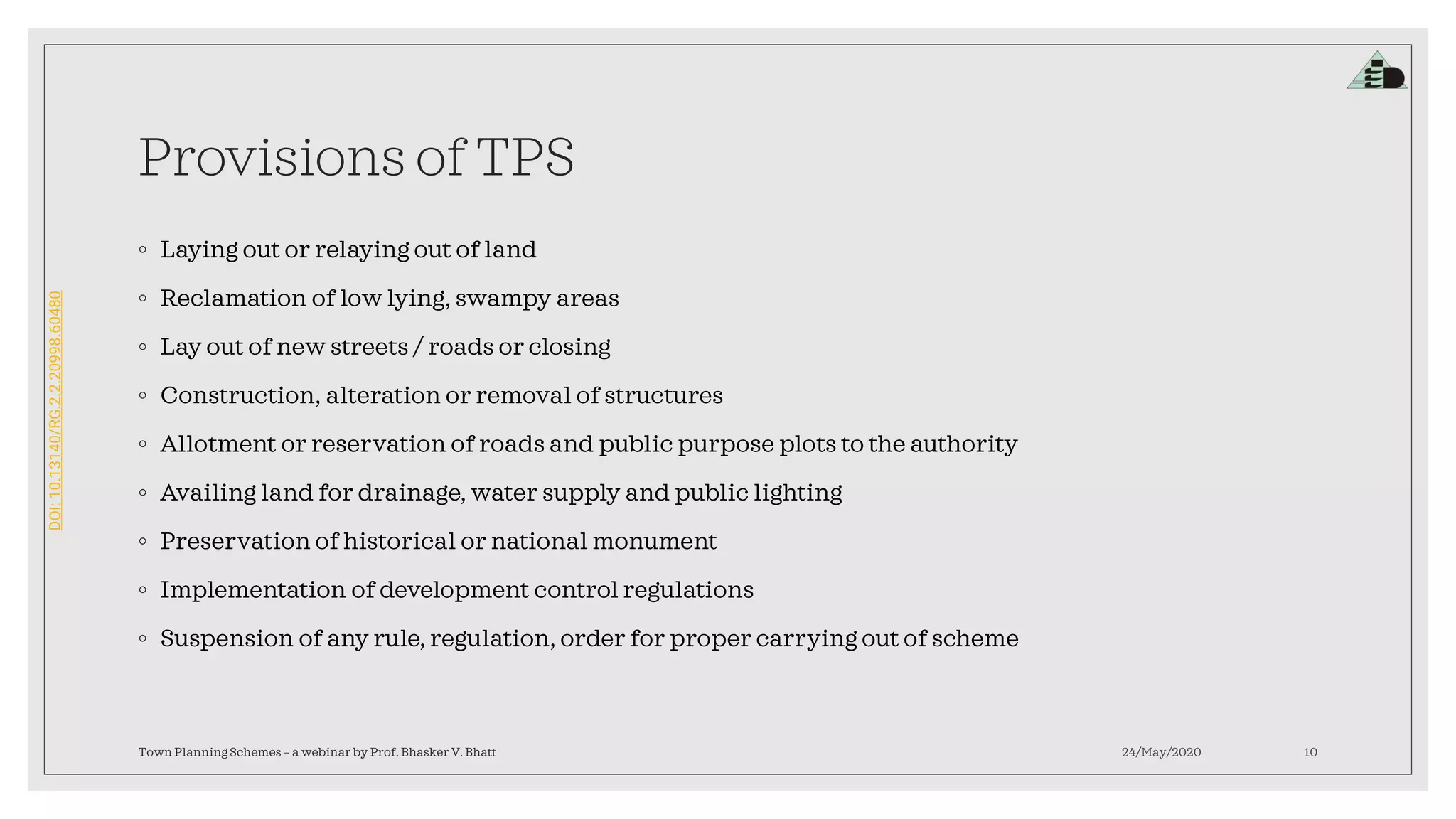 DOI:10.13140/RG.2.2.20998.60480
Provisions of TPS
◦ Laying out or relaying out of land
◦ Reclamation of low lying, swampy areas
◦ Lay out of new streets / roads or closing
◦ Construction, alteration or removal of structures
◦ Allotment or reservation of roads and public purpose plots to the authority
◦ Availing land for drainage, water supply and public lighting
◦ Preservation of historical or national monument
◦ Implementation of development control regulations
◦ Suspension of any rule, regulation, order for proper carrying out of scheme
24/May/2020Town Planning Schemes – a webinar by Prof. Bhasker V. Bhatt 10
 