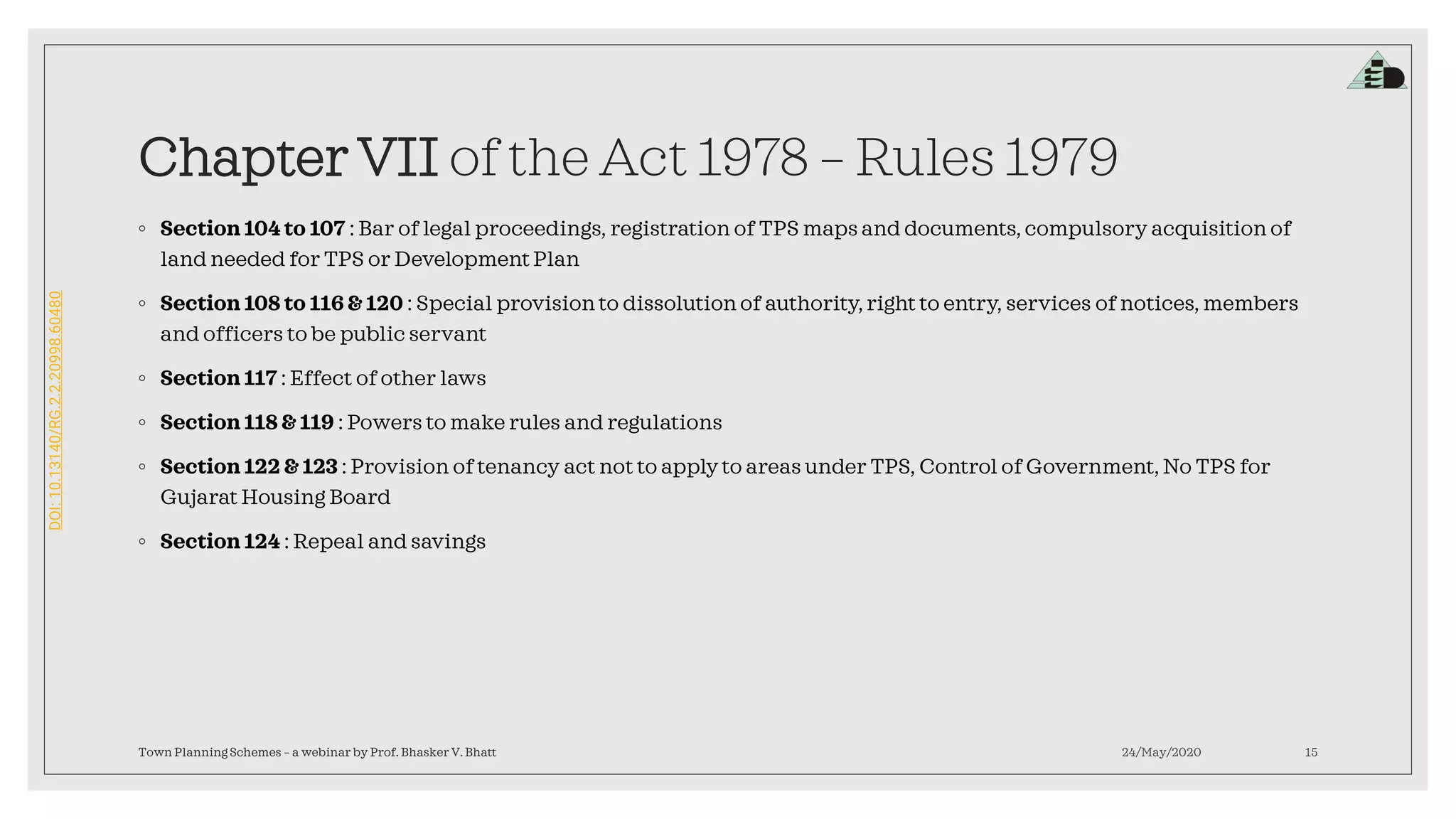 DOI:10.13140/RG.2.2.20998.60480
Chapter VII of the Act 1978 – Rules 1979
◦ Section 104 to 107 : Bar of legal proceedings, registration of TPS maps and documents, compulsory acquisition of
land needed for TPS or Development Plan
◦ Section 108 to 116 & 120 : Special provision to dissolution of authority,right to entry, services of notices, members
and officers to be public servant
◦ Section 117 : Effect of other laws
◦ Section 118 & 119 : Powers to make rules and regulations
◦ Section 122 & 123 : Provision of tenancy act not to apply to areas under TPS, Control of Government, No TPS for
Gujarat Housing Board
◦ Section 124 : Repeal and savings
24/May/2020Town Planning Schemes – a webinar by Prof. Bhasker V. Bhatt 15
 