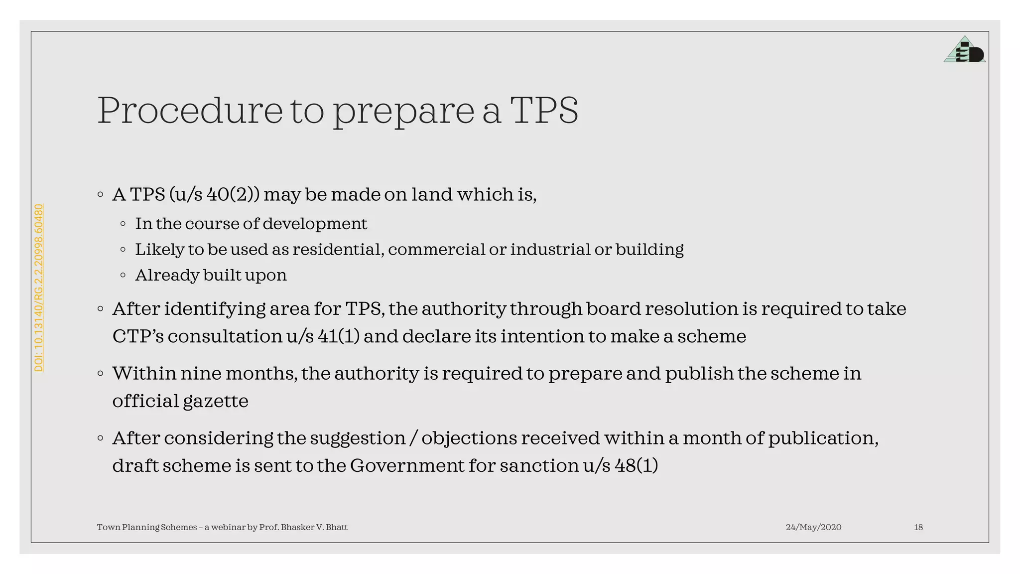 DOI:10.13140/RG.2.2.20998.60480
Procedure to prepare a TPS
◦ A TPS (u/s 40(2)) may be made on land which is,
◦ In the course of development
◦ Likely to be used as residential, commercial or industrial or building
◦ Already built upon
◦ After identifying area for TPS, the authority through board resolution is required to take
CTP’s consultation u/s 41(1) and declare its intention to make a scheme
◦ Within nine months, the authority is required to prepare and publish the scheme in
official gazette
◦ After considering the suggestion / objections received within a month of publication,
draft scheme is sent to the Government for sanction u/s 48(1)
24/May/2020Town Planning Schemes – a webinar by Prof. Bhasker V. Bhatt 18
 