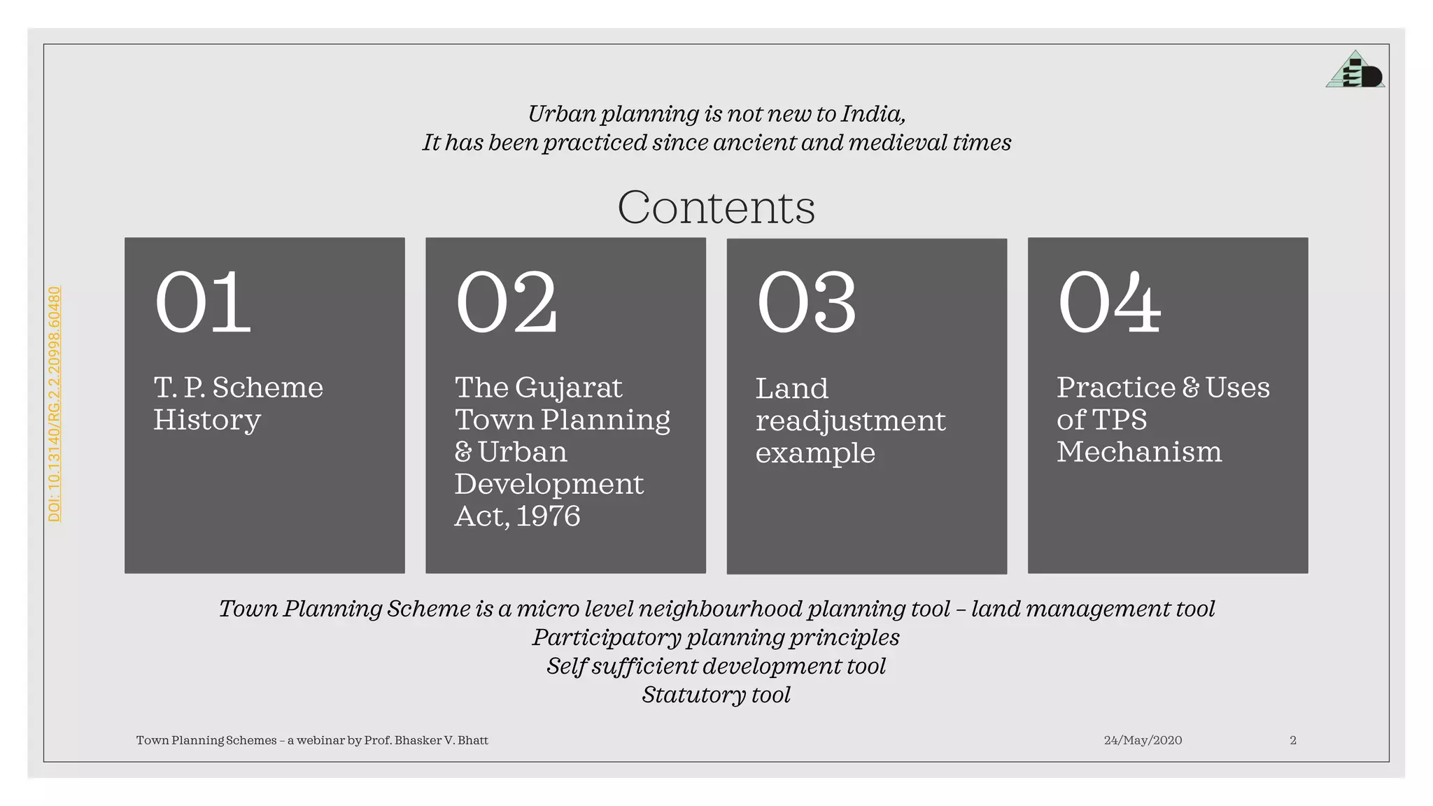 DOI:10.13140/RG.2.2.20998.60480
Contents
T. P. Scheme
History
01
The Gujarat
Town Planning
& Urban
Development
Act, 1976
02
Land
readjustment
example
03
Practice & Uses
of TPS
Mechanism
04
24/May/2020Town Planning Schemes – a webinar by Prof. Bhasker V. Bhatt 2
Urban planning is not new to India,
It has been practiced since ancient and medieval times
Town Planning Scheme is a micro level neighbourhood planning tool – land management tool
Participatory planning principles
Self sufficient development tool
Statutory tool
 