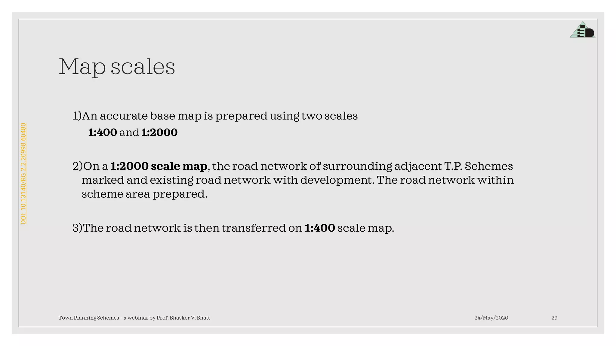 DOI:10.13140/RG.2.2.20998.60480
Map scales
1)An accurate base map is prepared using two scales
1:400 and 1:2000
2)On a 1:2000 scale map, the road network of surrounding adjacent T.P. Schemes
marked and existing road network with development. The road network within
scheme area prepared.
3)The road network is then transferred on 1:400 scale map.
24/May/2020Town Planning Schemes – a webinar by Prof. Bhasker V. Bhatt 39
 