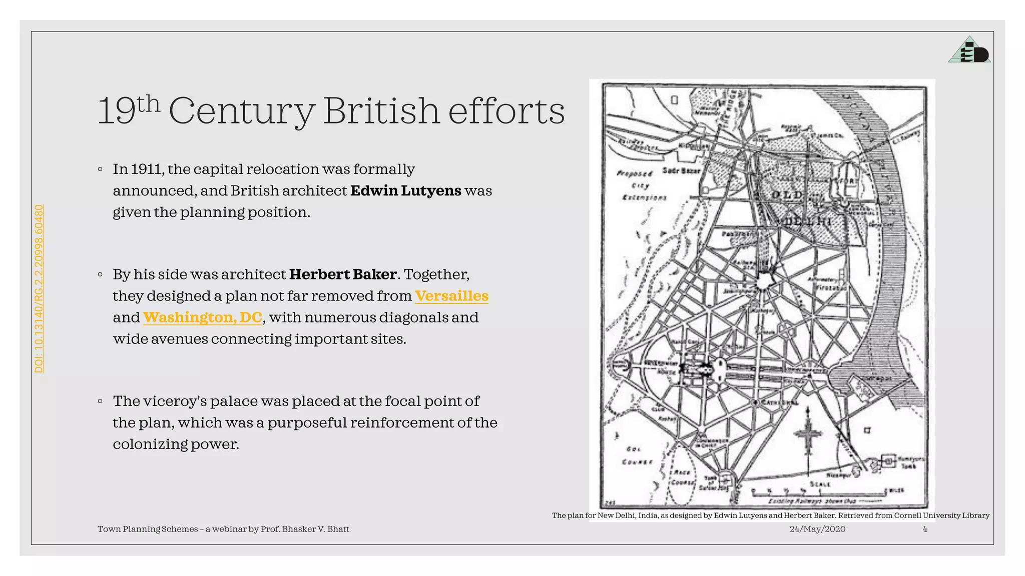 DOI:10.13140/RG.2.2.20998.60480
19th Century British efforts
◦ In 1911, the capital relocation was formally
announced, and British architect Edwin Lutyens was
given the planning position.
◦ By his side was architect Herbert Baker. Together,
they designed a plan not far removed from Versailles
and Washington, DC, with numerous diagonals and
wide avenues connecting important sites.
◦ The viceroy's palace was placed at the focal point of
the plan, which was a purposeful reinforcement of the
colonizing power.
24/May/2020Town Planning Schemes – a webinar by Prof. Bhasker V. Bhatt 4
The plan for New Delhi, India, as designed by Edwin Lutyens and Herbert Baker. Retrieved from Cornell University Library
 