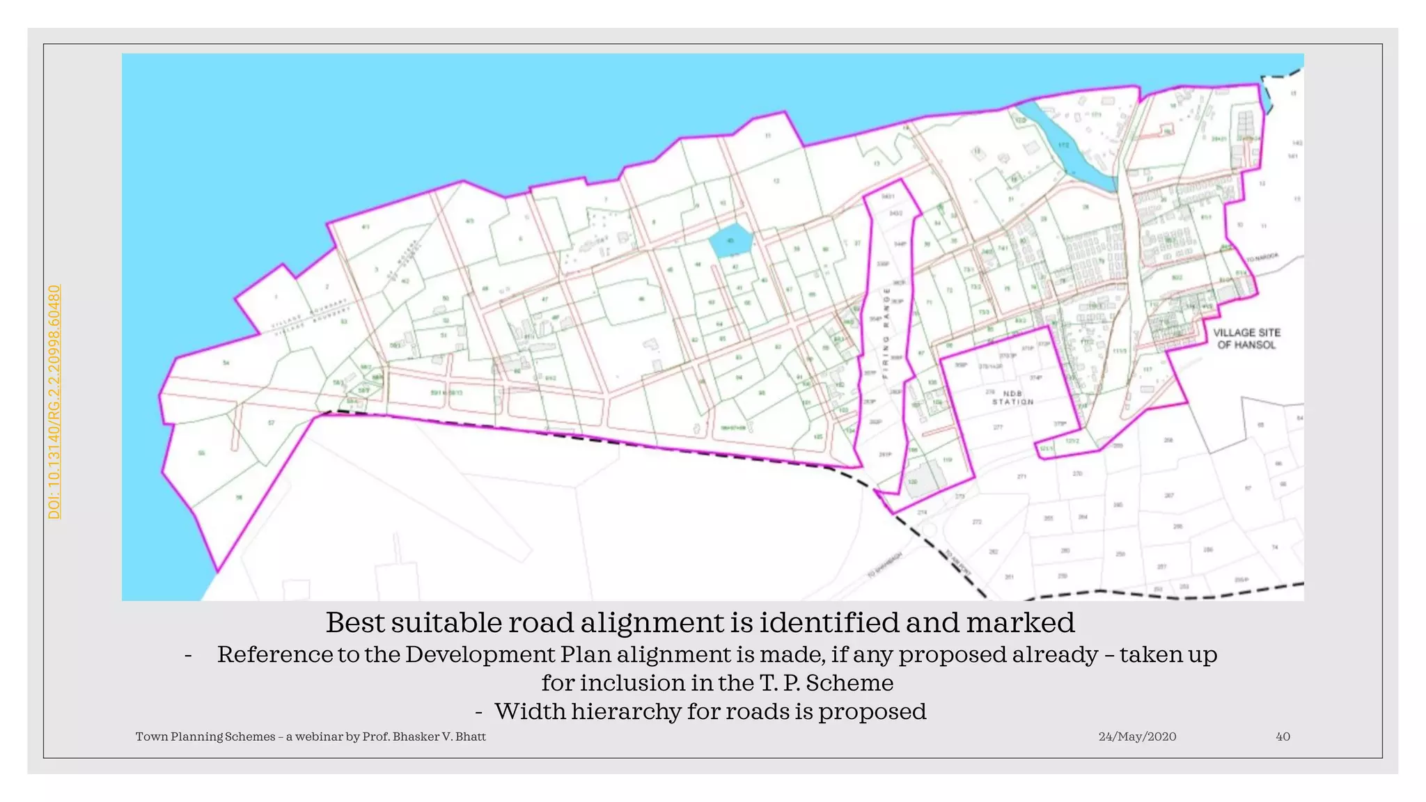 24/May/2020Town Planning Schemes – a webinar by Prof. Bhasker V. Bhatt 40
Best suitable road alignment is identified and marked
- Reference to the Development Plan alignment is made, if any proposed already – taken up
for inclusion in the T. P. Scheme
- Width hierarchy for roads is proposed
DOI:10.13140/RG.2.2.20998.60480
 