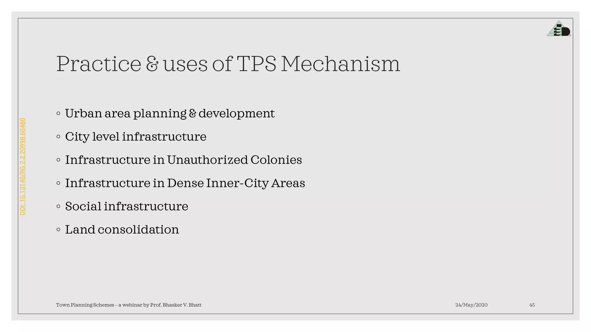 DOI:10.13140/RG.2.2.20998.60480
Practice & uses of TPS Mechanism
◦ Urban area planning & development
◦ City level infrastructure
◦ Infrastructure in Unauthorized Colonies
◦ Infrastructure in Dense Inner-City Areas
◦ Social infrastructure
◦ Land consolidation
24/May/2020Town Planning Schemes – a webinar by Prof. Bhasker V. Bhatt 45
 