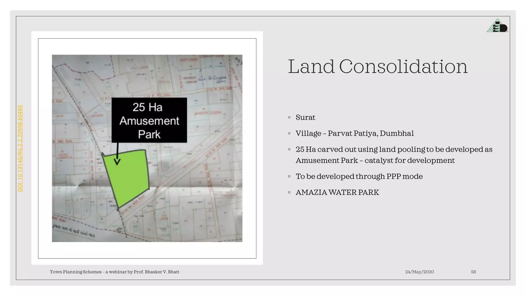 DOI:10.13140/RG.2.2.20998.60480
Land Consolidation
◦ Surat
◦ Village – Parvat Patiya, Dumbhal
◦ 25 Ha carved out using land pooling to be developed as
Amusement Park – catalyst for development
◦ To be developed through PPP mode
◦ AMAZIA WATER PARK
Town Planning Schemes – a webinar by Prof. Bhasker V. Bhatt 24/May/2020 56
 