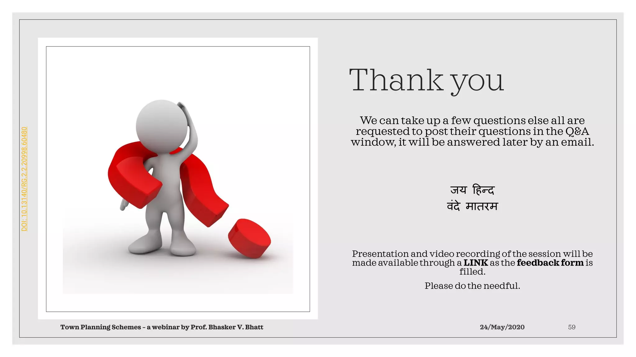 Thank you
We can take up a few questions else all are
requested to post their questions in the Q&A
window, it will be answered later by an email.
जय हिन्द
वंदे मातरम
Presentation and video recording of the session will be
made availablethrough a LINK as the feedback form is
filled.
Please do the needful.
Town Planning Schemes – a webinar by Prof. Bhasker V. Bhatt 24/May/2020 59
DOI:10.13140/RG.2.2.20998.60480
 