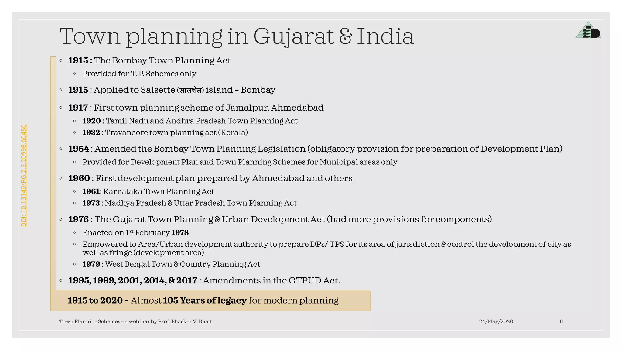 DOI:10.13140/RG.2.2.20998.60480
Town planning in Gujarat & India
◦ 1915 : The Bombay Town Planning Act
◦ Provided for T. P. Schemes only
◦ 1915 : Applied to Salsette (सालशेत) island – Bombay
◦ 1917 : First town planning scheme of Jamalpur,Ahmedabad
◦ 1920 : Tamil Nadu and Andhra Pradesh Town Planning Act
◦ 1932 : Travancore town planning act (Kerala)
◦ 1954 : Amended the Bombay Town Planning Legislation (obligatory provision for preparation of Development Plan)
◦ Provided for Development Plan and Town Planning Schemes for Municipal areas only
◦ 1960 : First development plan prepared by Ahmedabadand others
◦ 1961: Karnataka Town Planning Act
◦ 1973 : Madhya Pradesh & Uttar Pradesh Town Planning Act
◦ 1976 : The Gujarat Town Planning & Urban Development Act (had more provisions for components)
◦ Enacted on 1st February 1978
◦ Empowered to Area/Urban development authority to prepare DPs/ TPS for its area of jurisdiction & control the development of city as
well as fringe (development area)
◦ 1979 : West Bengal Town & Country Planning Act
◦ 1995, 1999, 2001, 2014, & 2017 : Amendments in the GTPUD Act.
24/May/2020Town Planning Schemes – a webinar by Prof. Bhasker V. Bhatt 6
1915 to 2020 – Almost 105 Years of legacy for modern planning
 