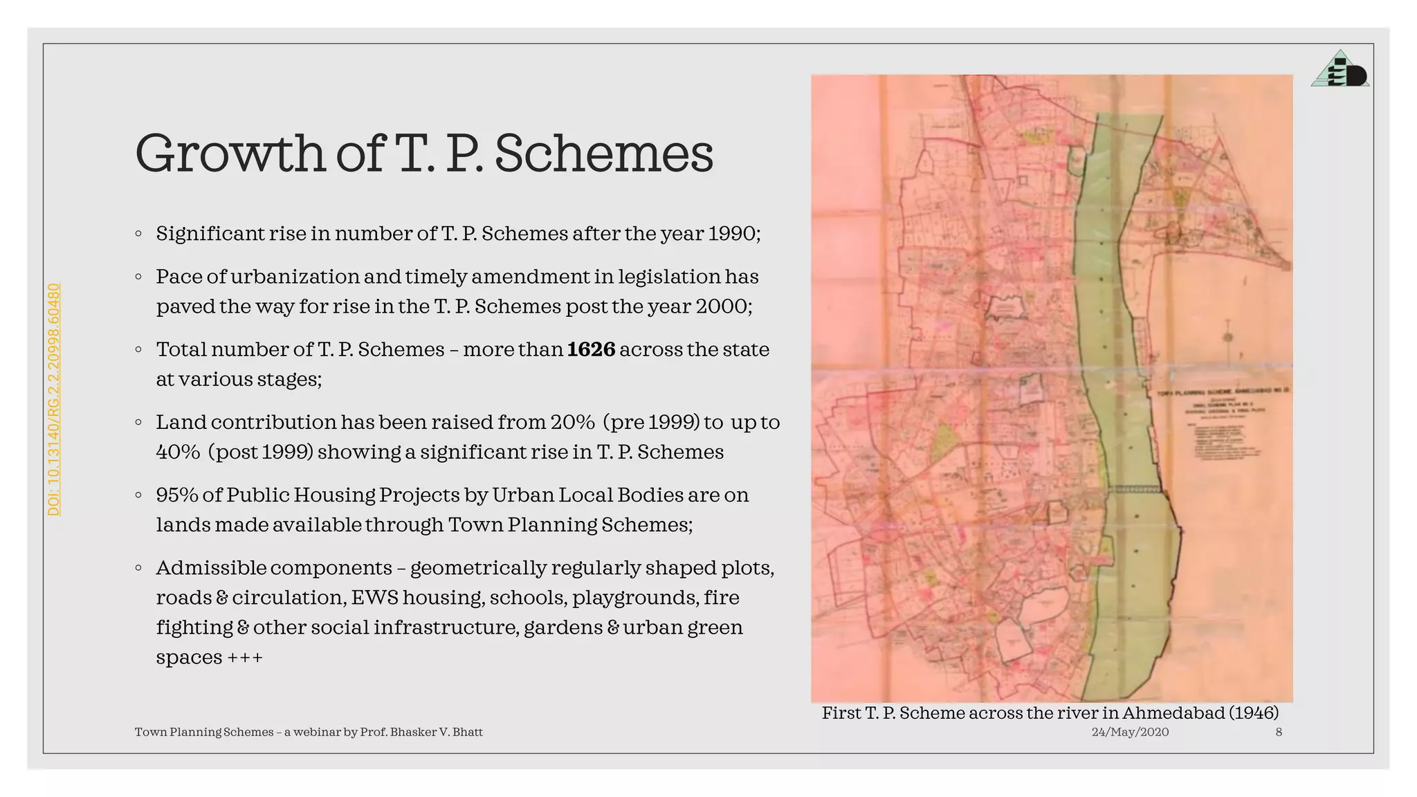 DOI:10.13140/RG.2.2.20998.60480
Growth of T. P. Schemes
◦ Significant rise in number of T. P. Schemes after the year 1990;
◦ Pace of urbanization and timely amendment in legislation has
paved the way for rise in the T. P. Schemes post the year 2000;
◦ Total number of T. P. Schemes – more than 1626 across the state
at various stages;
◦ Land contribution has been raised from 20% (pre 1999) to up to
40% (post 1999) showing a significant rise in T. P. Schemes
◦ 95% of Public Housing Projects by Urban Local Bodies are on
lands made availablethrough Town Planning Schemes;
◦ Admissiblecomponents – geometrically regularly shaped plots,
roads & circulation, EWS housing, schools, playgrounds,fire
fighting & other social infrastructure, gardens & urban green
spaces +++
24/May/2020Town Planning Schemes – a webinar by Prof. Bhasker V. Bhatt 8
First T. P. Scheme across the river in Ahmedabad (1946)
 