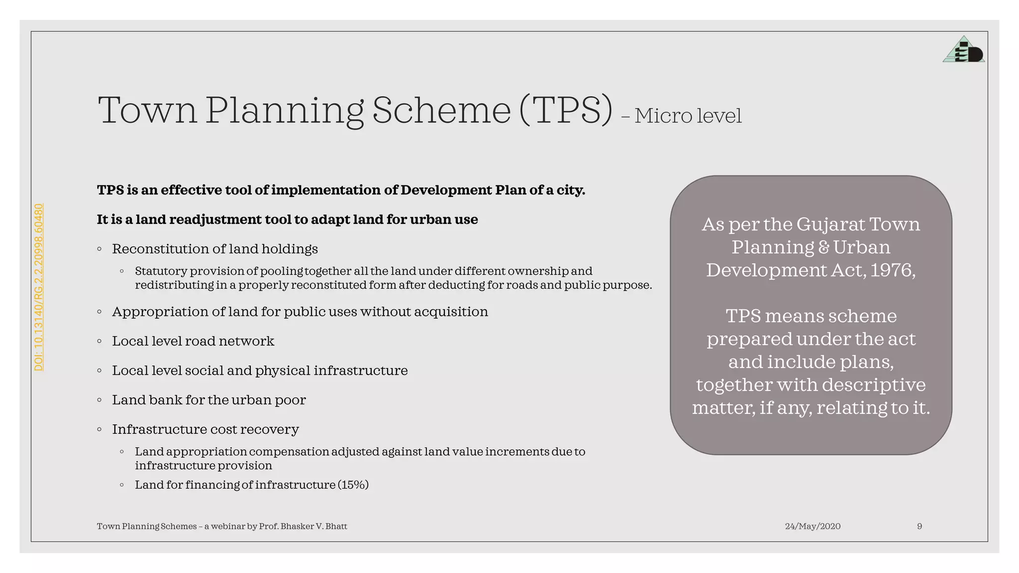 DOI:10.13140/RG.2.2.20998.60480
Town Planning Scheme (TPS) – Micro level
TPS is an effective tool of implementation of Development Plan of a city.
It is a land readjustment tool to adapt land for urban use
◦ Reconstitution of land holdings
◦ Statutory provisionof poolingtogether all the land under different ownership and
redistributing in a properlyreconstitutedform after deducting for roads and publicpurpose.
◦ Appropriation of land for public uses without acquisition
◦ Local level road network
◦ Local level social and physical infrastructure
◦ Land bank for the urban poor
◦ Infrastructure cost recovery
◦ Land appropriationcompensationadjusted against land value increments due to
infrastructure provision
◦ Land for financingof infrastructure (15%)
24/May/2020Town Planning Schemes – a webinar by Prof. Bhasker V. Bhatt 9
As per the Gujarat Town
Planning & Urban
Development Act, 1976,
TPS means scheme
prepared under the act
and include plans,
together with descriptive
matter, if any, relating to it.
 