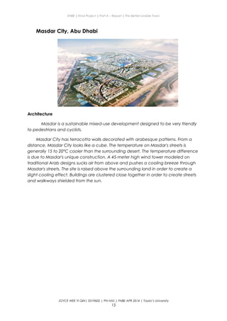 ENBE | Final Project | Part A – Report | The Better Livable Town
Masdar City, Abu Dhabi
Architecture
Masdar is a sustainable mixed-use development designed to be very friendly
to pedestrians and cyclists.
Masdar City has terracotta walls decorated with arabesque patterns. From a
distance, Masdar City looks like a cube. The temperature on Masdar's streets is
generally 15 to 20°C cooler than the surrounding desert. The temperature difference
is due to Masdar's unique construction. A 45-meter high wind tower modeled on
traditional Arab designs sucks air from above and pushes a cooling breeze through
Masdar's streets. The site is raised above the surrounding land in order to create a
slight cooling effect. Buildings are clustered close together in order to create streets
and walkways shielded from the sun.
JOYCE WEE YI QIN| 0319602 | PN HAS | FNBE APR 2014 | Taylor’s University
15
 