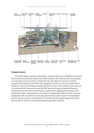 ENBE | Final Project | Part A – Report | The Better Livable Town
Transport system
The initial design banned automobiles, as travel will be accomplished via public
mass transit and personal rapid transit (PRT) systems, with existing road and railways
connecting to other locations outside the city. The absence of motor vehicles
coupled with Masdar's perimeter wall, designed to keep out the hot desert winds,
allows for narrow and shaded streets that help funnel cooler breezes across the city.
In October 2010 it was announced the PRT would not expand beyond the pilot
scheme due to the cost of creating the undercroft to segregate the system from
pedestrian traffic. Subsequently, a test fleet of 10 Mitsubishi i-MiEV electric cars was
deployed in 2011 as part of a one-year pilot to test a point-to-point transportation
solution for the city as a complement to the PRT and the freight rapid transit (FRT),
both of which consist of automated electric-powered vehicles.
JOYCE WEE YI QIN| 0319602 | PN HAS | FNBE APR 2014 | Taylor’s University
17
 