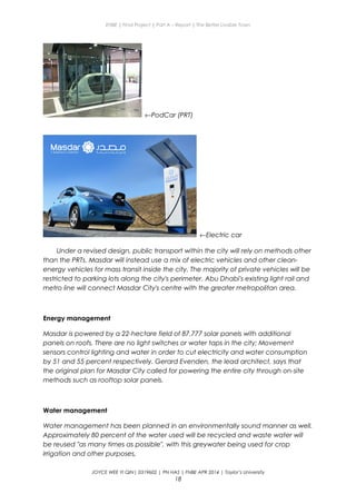 ENBE | Final Project | Part A – Report | The Better Livable Town
←PodCar (PRT)
←Electric car
Under a revised design, public transport within the city will rely on methods other
than the PRTs. Masdar will instead use a mix of electric vehicles and other clean-
energy vehicles for mass transit inside the city. The majority of private vehicles will be
restricted to parking lots along the city's perimeter. Abu Dhabi's existing light rail and
metro line will connect Masdar City's centre with the greater metropolitan area.
Energy management
Masdar is powered by a 22-hectare field of 87,777 solar panels with additional
panels on roofs. There are no light switches or water taps in the city; Movement
sensors control lighting and water in order to cut electricity and water consumption
by 51 and 55 percent respectively. Gerard Evenden, the lead architect, says that
the original plan for Masdar City called for powering the entire city through on-site
methods such as rooftop solar panels.
Water management
Water management has been planned in an environmentally sound manner as well.
Approximately 80 percent of the water used will be recycled and waste water will
be reused "as many times as possible", with this greywater being used for crop
irrigation and other purposes,
JOYCE WEE YI QIN| 0319602 | PN HAS | FNBE APR 2014 | Taylor’s University
18
 