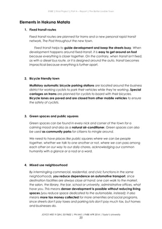 ENBE | Final Project | Part A – Report | The Better Livable Town
Elements in Hakuna Matata
1. Fixed transit routes
Fixed transit routes are planned for trams and a new personal rapid transit
network, The Pod throughout the new town.
Fixed transit helps to guide development and keep the streets busy. When
development happens around fixed-transit, it is easy to get around on foot
because everything is closer together. On the contrary, when transit isn't fixed,
as with a diesel bus route, or it is designed around the auto, transit becomes
impractical because everything is further apart.
2. Bicycle friendly town
Multistory automatic bicycle parking stations are located around the business
district for working cyclists to park their vehicles while they’re working. Special
carriages on trams are planned for cyclists to board with their bicycles.
Bicycle lanes are paved and are closed from other mobile vehicles to ensure
the safety of cyclists.
3. Green spaces and public squares
Green spaces can be found in every nick and corner of the town for a
calming mood and also as a natural air-conditioner. Green spaces can also
be used as community parks for citizens to mingle around.
We need to have places like public squares where we can be people
together, whether we talk to one another or not, where we can pass among
each other on our way to our daily chores, acknowledging our common
humanity with a glance or a nod or a word.
4. Mixed use neighbourhood
By intermingling commercial, residential, and civic functions in the same
neighborhoods, you reduce dependence on automotive transport, since
destination facilities are always close at hand: one can walk to the market,
the salon, the library, the bar, school or university, administrative offices, what
have you. This means denser development is possible without reducing living
spaces (you reduce space dedicated to the automobile, instead); it also
means more tax money collected for more amenities and social programs,
since streets don't pay taxes and parking lots don't pay much tax, but homes
and businesses do.
JOYCE WEE YI QIN| 0319602 | PN HAS | FNBE APR 2014 | Taylor’s University
20
 