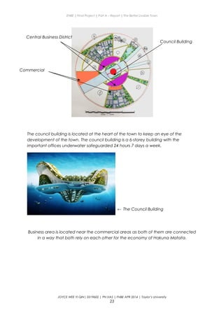 ENBE | Final Project | Part A – Report | The Better Livable Town
The council building is located at the heart of the town to keep an eye of the
development of the town. The council building is a 6-storey building with the
important offices underwater safeguarded 24 hours 7 days a week.
Business area is located near the commercial areas as both of them are connected
in a way that both rely on each other for the economy of Hakuna Matata.
JOYCE WEE YI QIN| 0319602 | PN HAS | FNBE APR 2014 | Taylor’s University
23
Council Building
Commercial
Central Business District
← The Council Building
 