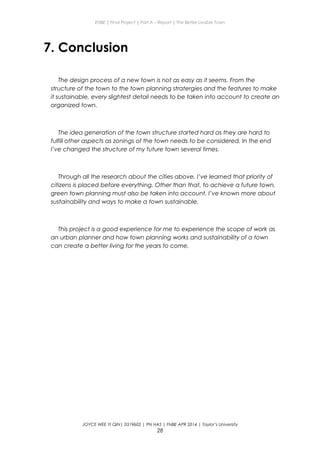 ENBE | Final Project | Part A – Report | The Better Livable Town
7. Conclusion
The design process of a new town is not as easy as it seems. From the
structure of the town to the town planning stratergies and the features to make
it sustainable, every slightest detail needs to be taken into account to create an
organized town.
The idea generation of the town structure started hard as they are hard to
fulfill other aspects as zonings of the town needs to be considered. In the end
I’ve changed the structure of my future town several times.
Through all the research about the cities above, I’ve learned that priority of
citizens is placed before everything. Other than that, to achieve a future town,
green town planning must also be taken into account. I’ve known more about
sustainability and ways to make a town sustainable.
This project is a good experience for me to experience the scope of work as
an urban planner and how town planning works and sustainability of a town
can create a better living for the years to come.
JOYCE WEE YI QIN| 0319602 | PN HAS | FNBE APR 2014 | Taylor’s University
28
 
