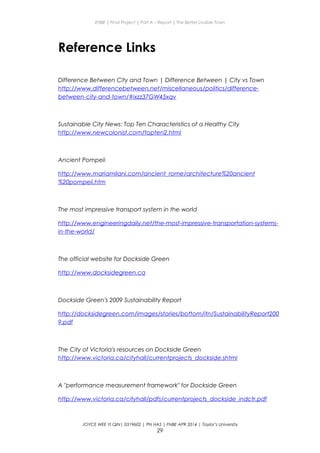ENBE | Final Project | Part A – Report | The Better Livable Town
Reference Links
Difference Between City and Town | Difference Between | City vs Town
http://www.differencebetween.net/miscellaneous/politics/difference-
between-city-and-town/#ixzz37GW45xqv
Sustainable City News: Top Ten Characteristics of a Healthy City
http://www.newcolonist.com/topten2.html
Ancient Pompeii
http://www.mariamilani.com/ancient_rome/architecture%20ancient
%20pompeii.htm
The most impressive transport system in the world
http://www.engineeringdaily.net/the-most-impressive-transportation-systems-
in-the-world/
The official website for Dockside Green
http://www.docksidegreen.ca
Dockside Green's 2009 Sustainability Report
http://docksidegreen.com/images/stories/bottom/itn/SustainabilityReport200
9.pdf
The City of Victoria's resources on Dockside Green
http://www.victoria.ca/cityhall/currentprojects_dockside.shtml
A "performance measurement framework" for Dockside Green
http://www.victoria.ca/cityhall/pdfs/currentprojects_dockside_indctr.pdf
JOYCE WEE YI QIN| 0319602 | PN HAS | FNBE APR 2014 | Taylor’s University
29
 