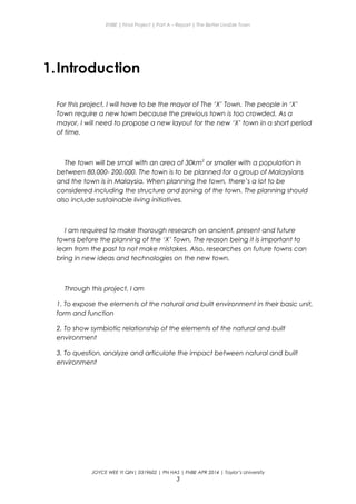 ENBE | Final Project | Part A – Report | The Better Livable Town
1.Introduction
For this project, I will have to be the mayor of The ‘X’ Town. The people in ‘X’
Town require a new town because the previous town is too crowded. As a
mayor, I will need to propose a new layout for the new ‘X’ town in a short period
of time.
The town will be small with an area of 30km2
or smaller with a population in
between 80,000- 200,000. The town is to be planned for a group of Malaysians
and the town is in Malaysia. When planning the town, there’s a lot to be
considered including the structure and zoning of the town. The planning should
also include sustainable living initiatives.
I am required to make thorough research on ancient, present and future
towns before the planning of the ‘X’ Town. The reason being it is important to
learn from the past to not make mistakes. Also, researches on future towns can
bring in new ideas and technologies on the new town.
Through this project, I am
1. To expose the elements of the natural and built environment in their basic unit,
form and function
2. To show symbiotic relationship of the elements of the natural and built
environment
3. To question, analyze and articulate the impact between natural and built
environment
JOYCE WEE YI QIN| 0319602 | PN HAS | FNBE APR 2014 | Taylor’s University
3
 
