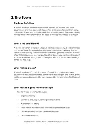 ENBE | Final Project | Part A – Report | The Better Livable Town
2.The Town
The Town Definition
A town is an urban area that has a name, defined boundaries, and local
government, and that is generally larger than a village and smaller than a city.
Unlike cities, towns tend not to incorporate surrounding areas. Towns are ruled by
municipalities with a chairman as the head of municipality instead of a mayor.
What is the brief history?
A town is not just an overgrown village. It has its own economy. Goods are made
and traded there. So a good site might be on a bend in a navigable river, or
beside a river crossing. The development of towns is generally complex. In those
of our historic towns not too mangled by Blitz or boom, you can trace the growth
from medieval core through belts of Georgian, Victorian and modern buildings,
almost like tree rings.
What makes a town?
A town is made up of a certain amount of population, government area,
educational area, residential area, commercial area, religion and culture, parks,
public services and supported by law, equipped by transportation, facilities and
ports
What makes a good town/ township?
A better livable town should include:
- Organized zoning
- Complete and proper planning of infrastructure
- A landmark (or a few)
- Fixed transits should be used widely to keep the streets busy
- Less dependency on fossil fueled automobiles
- Less carbon emission
JOYCE WEE YI QIN| 0319602 | PN HAS | FNBE APR 2014 | Taylor’s University
4
 