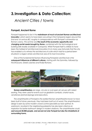 ENBE | Final Project | Part A – Report | The Better Livable Town
3.Investigation & Data Collection:
Ancient Cities / towns
Pompeii, Ancient Rome
Pompeii happened to be in the mainstream of much of ancient Roman architectural
innovation which seems to have been occurring in the Campania region around the
2nd and 1st century BC: roughly in correspondence with Pompeii’s annexation as
Roman colony. This activity was the result of the economic opportunity and
changing social needs brought by Rome, combined with the technological and
building skills readily available in Campania. Whilst Pompeii itself is unlikely to have
been the hotbed of architectural innovation it is in many way fortunate that the city
has enabled us to witness the architecture of a site which had for a period been
situated in a region where architecture was at its most innovative.
One of the fundamental factors influencing Pompeian architecture is the
subsequent influences of different cultures, starting with the Samnites, followed by
the Etruscans, Greek colonies and finally Romans.
Roman amphitheatres are large, circular or oval open-air venues with raised
seating. They were used for events such as gladiator combats, chariot races,
venationes (animal slayings) and executions.
The amphitheatre of Pompeii is the earliest Roman amphitheatre known to have
been built of stone; previously, they had been built out of wood. The amphitheatre's
design is seen by some modern crowd control specialists as near optimal. Its
washroom, located in the neighboring palaestra has also been cited as an
inspiration for better bathroom design in modern stadiums. The amphitheatre could
seat around 20,000 people, and served not only Pompeii but also the inhabitants of
surrounding towns.
JOYCE WEE YI QIN| 0319602 | PN HAS | FNBE APR 2014 | Taylor’s University
7
 
