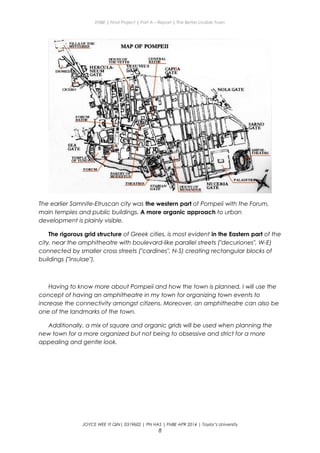 ENBE | Final Project | Part A – Report | The Better Livable Town
The earlier Samnite-Etruscan city was the western part of Pompeii with the Forum,
main temples and public buildings. A more organic approach to urban
development is plainly visible.
The rigorous grid structure of Greek cities, is most evident in the Eastern part of the
city, near the amphitheatre with boulevard-like parallel streets ("decuriones", W-E)
connected by smaller cross streets ("cardines", N-S) creating rectangular blocks of
buildings ("insulae").
Having to know more about Pompeii and how the town is planned, I will use the
concept of having an amphitheatre in my town for organizing town events to
increase the connectivity amongst citizens. Moreover, an amphitheatre can also be
one of the landmarks of the town.
Additionally, a mix of square and organic grids will be used when planning the
new town for a more organized but not being to obsessive and strict for a more
appealing and gentle look.
JOYCE WEE YI QIN| 0319602 | PN HAS | FNBE APR 2014 | Taylor’s University
8
 