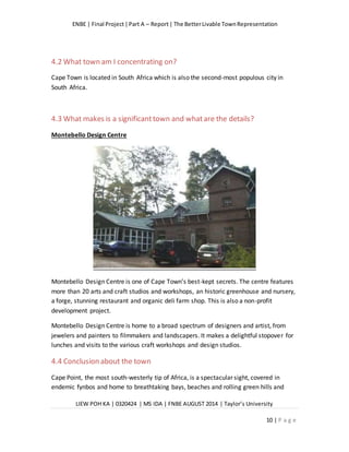 ENBE | Final Project|Part A – Report| The BetterLivable TownRepresentation
LIEW POH KA | 0320424 | MS IDA | FNBE AUGUST 2014 | Taylor’s University
10 | P a g e
4.2 What town am I concentrating on?
Cape Town is located in South Africa which is also the second-most populous city in
South Africa.
4.3 What makes is a significanttown and whatare the details?
Montebello Design Centre
Montebello Design Centre is one of Cape Town’s best-kept secrets. The centre features
more than 20 arts and craft studios and workshops, an historic greenhouse and nursery,
a forge, stunning restaurant and organic deli farm shop. This is also a non-profit
development project.
Montebello Design Centre is home to a broad spectrum of designers and artist, from
jewelers and painters to filmmakers and landscapers. It makes a delightful stopover for
lunches and visits to the various craft workshops and design studios.
4.4 Conclusion about the town
Cape Point, the most south-westerly tip of Africa, is a spectacular sight, covered in
endemic fynbos and home to breathtaking bays, beaches and rolling green hills and
 
