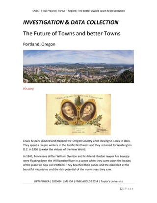 ENBE | Final Project|Part A – Report| The BetterLivable TownRepresentation
LIEW POH KA | 0320424 | MS IDA | FNBE AUGUST 2014 | Taylor’s University
12 | P a g e
INVESTIGATION & DATA COLLECTION
The Future of Towns and better Towns
Portland, Oregon
History
Lewis & Clark scouted and mapped the Oregon Country after leaving St. Louis in 1804.
They spent a couple winters in the Pacific Northwest and they returned to Washington
D.C. in 1806 to extol the virtues of the New World.
In 1843, Tennessee drifter WilliamOverton and his friend, Boston lawyer Asa Lovejoy
were floating down the Williamette River in a canoe when they came upon the beauty
of the place we now call Portland. They beached their canoe and the marveled at the
beautiful mountains and the rich potential of the many trees they saw.
 