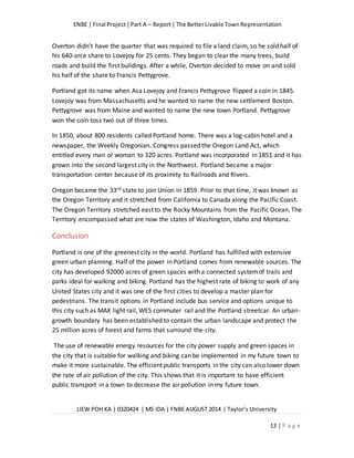 ENBE | Final Project|Part A – Report| The BetterLivable TownRepresentation
LIEW POH KA | 0320424 | MS IDA | FNBE AUGUST 2014 | Taylor’s University
13 | P a g e
Overton didn’t have the quarter that was required to file a land claim, so he sold half of
his 640-arce share to Lovejoy for 25 cents. They began to clear the many trees, build
roads and build the first buildings. After a while, Overton decided to move on and sold
his half of the share to Francis Pettygrove.
Portland got its name when Asa Lovejoy and Francis Pettygrove flipped a coin in 1845.
Lovejoy was from Massachusetts and he wanted to name the new settlement Boston.
Pettygrove was from Maine and wanted to name the new town Portland. Pettygrove
won the coin toss two out of three times.
In 1850, about 800 residents called Portland home. There was a log-cabin hotel and a
newspaper, the Weekly Oregonian. Congress passed the Oregon Land Act, which
entitled every man or woman to 320 acres. Portland was incorporated in 1851 and it has
grown into the second largest city in the Northwest. Portland became a major
transportation center because of its proximity to Railroads and Rivers.
Oregon became the 33rd state to join Union in 1859. Prior to that time, it was known as
the Oregon Territory and it stretched from California to Canada along the Pacific Coast.
The Oregon Territory stretched east to the Rocky Mountains from the Pacific Ocean. The
Territory encompassed what are now the states of Washington, Idaho and Montana.
Conclusion
Portland is one of the greenest city in the world. Portland has fulfilled with extensive
green urban planning. Half of the power in Portland comes from renewable sources. The
city has developed 92000 acres of green spaces with a connected systemof trails and
parks ideal for walking and biking. Portland has the highest rate of biking to work of any
United States city and it was one of the first cities to develop a master plan for
pedestrians. The transit options in Portland include bus service and options unique to
this city such as MAX light rail, WES commuter rail and the Portland streetcar. An urban-
growth boundary has been established to contain the urban landscape and protect the
25 million acres of forest and farms that surround the city.
The use of renewable energy resources for the city power supply and green spaces in
the city that is suitable for walking and biking can be implemented in my future town to
make it more sustainable. The efficient public transports in the city can also lower down
the rate of air pollution of the city. This shows that it is important to have efficient
public transport in a town to decrease the air pollution in my future town.
 